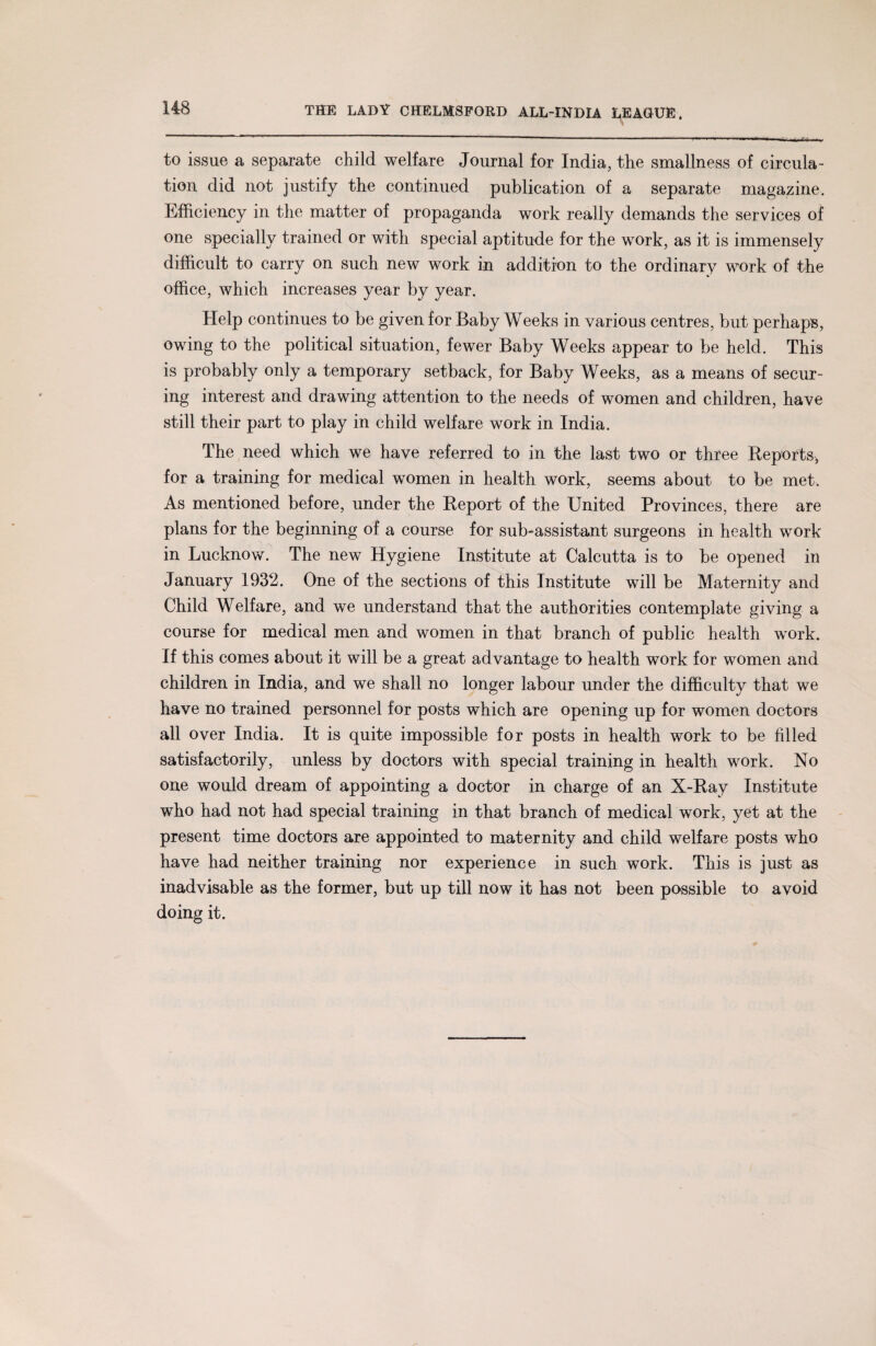 to issue a separate child welfare Journal for India, the smallness of circula¬ tion did not justify the continued publication of a separate magazine. Efficiency in the matter of propaganda work really demands the services of one specially trained or with special aptitude for the work, as it is immensely difficult to carry on such new work in addition to the ordinary work of the office, which increases year by year. Help continues to be given for Baby Weeks in various centres, but perhaps, owing to the political situation, fewer Baby Weeks appear to be held. This is probably only a temporary setback, for Baby Weeks, as a means of secur¬ ing interest and drawing attention to the needs of women and children, have still their part to play in child welfare work in India. The need which we have referred to in the last two or three Reports, for a training for medical women in health work, seems about to be met. As mentioned before, under the Report of the United Provinces, there are plans for the beginning of a course for sub-assistant surgeons in health work in Lucknow. The new Hygiene Institute at Calcutta is to be opened in January 1932. One of the sections of this Institute will be Maternity and Child Welfare, and we understand that the authorities contemplate giving a course for medical men and women in that branch of public health work. If this comes about it will be a great advantage to health work for women and children in India, and we shall no longer labour under the difficulty that we have no trained personnel for posts which are opening up for women doctors all over India. It is quite impossible for posts in health work to be filled satisfactorily, unless by doctors with special training in health work. No one would dream of appointing a doctor in charge of an X-Ray Institute who had not had special training in that branch of medical work, yet at the present time doctors are appointed to maternity and child welfare posts who have had neither training nor experience in such work. This is just as inadvisable as the former, but up till now it has not been possible to avoid doing it.