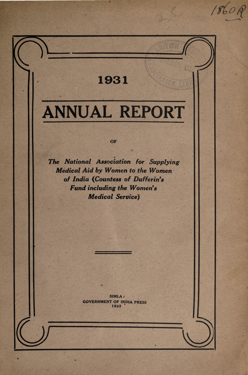 4 /f£o)f 1931 ANNUAL REPORT OF  - / . 4 * The National Association for Supplying Medical Aid by Women to the Women of India (Countess of Bufferings Fund including the Women* *s Medical Service) SIMLA : GOVERNMENT OF INDIA PRESS 1932 *