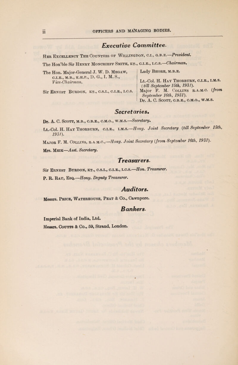 Executive Committee. Her Excellency The Countess of Willingdon, o.i., g.b.e. President. The Hon’ble Sir Henry Moncrieff Smith, kt. The Hon. Major-General J. W. T>. Megaw, C.I.E., M.B., K.H.P., D. G., I. M. S., Vice-Chairman. Sir Ernest Burdon, kt., c.s.i., c.i.e., i.c.s. c.i.e., i.c.s.—Chairman, Lady Bhore, m.b.e. Lt.-Col. H. Hay Thorburn, c.i.e., i.m.s. (till September 15th, 1931). Major F. M. Collins r.a.m.c. (from September 16th, 1931). Dr. A. C. Scott, c.b.e., o.m.o., w.m.s. Secretaries• Dr. A. C. Scott, m.b., c.b.e., c.m.o., w.m.s.—Secretary. Lt.-Col. H. Hay Thorburn, c.i.e., iM.s.—Hony. Joint Secretary {till September 15th, 1931). Major F. M. Collins, r.a.m.c.,—Hony. Joint Secretary {from September 16th, 1931). Mrs. Meik—Asst. Secretary. Treasurers. Sir Ernest Burdon, kt., c.s.i., c.i.e., i.c.s.—Hon. Treasurer. P. R. Rau, Esq.—Hony. Deputy Treasurer. Auditors. Messrs. Price, Waterhouse, Peat & Co., Cawnpore. Bankers. Imperial Bank of India, Ltd. Messrs. Coutts & Co., 59, Strand, London.