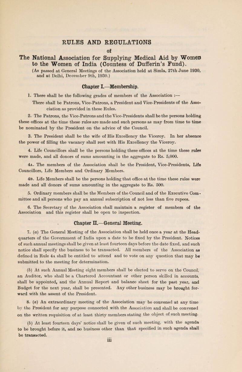 RULES AND REGULATIONS of The National Association for Supplying Medical Aid by Women to the Women of India (Countess of Dufferin’s Fund). (As passed at General Meetings of the Association held at Simla, 27th June 1930, and at Delhi, December 9th, 1930.) Chapter I.—Membership. 1. There shall be the following grades of members of the Association :— There shall be Patrons, Vice-Patrons, a President and Vice-Presidents of the Asso¬ ciation as provided in these Rules. 2. The Patrons, the Vice-Patrons and the Vice-Presidents shall be the persons holding these offices at the time these rules are made and such persons as may from time to time be nominated by the President on the advice of the Council. 3. The President shall be the wife of His Excellency the Viceroy. In her absence the power of filling the vacancy shall rest with His Excellency the Viceroy. 4. Life Councillors shall be the persons holding these offices at the time these rules were made, and all donors of sums amounting in the aggregate to Rs. 5,000. 4a. The members of the Association shall be the President, Vice-Presidents, Life Councillors, Life Members and Ordinary Members. 4b. Life Members shall be the persons holding that office at the time these rules were made and all donors of sums amounting in the aggregate to Rs. 500. 5. Ordinary members shall be the Members of the Council and of the Executive Com¬ mittee and all persons who pay an annual subscription of not less than five rupees. 6. The Secretary of the Association shall maintain a register of members of the Association and this register shall be open to inspection. Chapter U.—General Meeting. 7. (a) The General Meeting of the Association shall be held once a year at the Head¬ quarters of the Government of India upon a date to be fixed by the President. Notices of such annual meetings shall be given at least fourteen days before the date fixed, and such notice shall specify the business to be transacted. All members of the Association as defined in Rule 4a shall be entitled to attend and to vote on any question that may be submitted to the meeting for determination. (6) At such Annual Meeting eight members shall be elected to serve on the Council, an Auditor, who shall be a Chartered Accountant or other person skilled in accounts, shall be appointed, and the Annual Report and balance sheet for the past year, and Budget for the next year, shall be presented. Any other business may be brought for¬ ward with the assent of the President. 8. (a) An extraordinary meeting of the Association may be convened at any time by the President for any purpose connected with the Association and shall be convened on the written requisition of at least thirty members stating the object of such meeting. (6) At least fourteen days’ notice shall be given of such meeting, with the agenda to be brought before it, and no business other than that specified in such agenda shall be transacted. • • •
