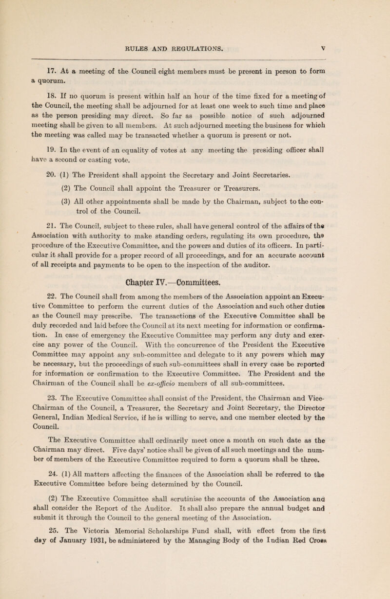 17. At a meeting of the Council eight members must be present in person to form a quorum. 18. If no quorum is present within half an hour of the time fixed for a meeting of the Council, the meeting shall be adjourned for at least one week to such time and place as the person presiding may direct. So far as possible notice of such adjourned meeting shall be given to all members. At such adjourned meeting the business for whioh the meeting was called may be transacted whether a quorum is present or not. 19. In the event of an equality of votes at any meeting the presiding officer shall have a second or casting vote. 20. (1) The President shall appoint the Secretary and Joint Secretaries. (2) The Council shall appoint the Treasurer or Treasurers. (3) All other appointments shall be made by the Chairman, subject to the con¬ trol of the Council. 21. The Council, subject to these rules, shall have general control of the affairs of the Association with authority to make standing orders, regulating its own procedure, the procedure of the Executive Committee, and the powers and duties of its officers. In parti¬ cular it shall provide for a proper record of all proceedings, and for an accurate account of all receipts and payments to be open to the inspection of the auditor. Chapter IV.—Committees. 22. The Council shall from among the members of the Association appoint an Execu¬ tive Committee to perform the current duties of the Association and such other duties as the Council may prescribe. The transactions of the Executive Committee shall be duly recorded and laid before the Council at its next meeting for information or confirma¬ tion. In case of emergency the Executive Committee may perform any duty and exer¬ cise any power of the Council. With the concurrence of the President the Executive Committee may appoint any sub-committee and delegate to it any powers which may be necessary, but the proceedings of such sub-committees shall in every case be reported for information or confirmation to the Executive Committee. The President and the Chairman of the Council shall be ex-officio members of all sub-committees. 23. The Executive Committee shall consist of the President, the Chairman and Vice- Chairman of the Council, a Treasurer, the Secretary and Joint Secretary, the Director General, Indian Medical Service, if he is willing to serve, and one member elected by the Council. The Executive Committee shall ordinarily meet once a month on such date as the Chairman may direct. Five days’ notice shall be given of all such meetings and the num¬ ber of members of the Executive Committee required to form a quorum shall be three. 24. (1) All matters affecting the finances of the Association shall be referred to the Executive Committee before being determined by the Council. (2) The Executive Committee shall scrutinise the accounts of the Association anc shall consider the Report of the Auditor. It shall also prepare the annual budget and submit it through the Council to the general meeting of the Association. 25. The Victoria Memorial Scholarships Fund shall, with effect from the first day of January 1931, be administered by the Managing Body of the Indian Red Cross