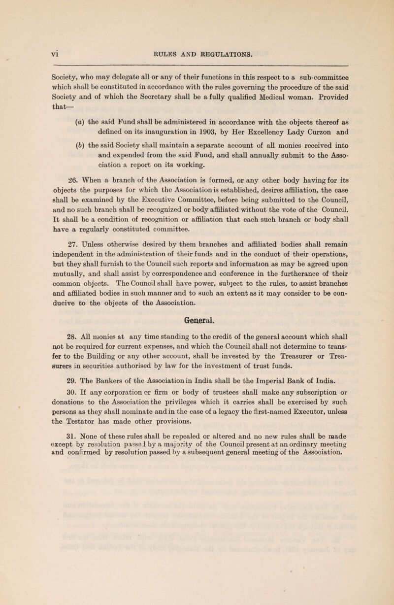 Society, who may delegate all or any of their functions in this respect to a sub-committee which shall be constituted in accordance with the rules governing the procedure of the said Society and of which the Secretary shall be a fully qualified Medical woman. Provided that— (а) the said Fund shall be administered in accordance with the objects thereof as defined on its inauguration in 1903, by Her Excellency Lady Curzon and (б) the said Society shall maintain a separate account of all monies received into and expended from the said Fund, and shall annually submit to the Asso¬ ciation a report on its working. 26. When a branch of the Association is formed, or any other body having for its objects the purposes for which the Association is established, desires affiliation, the case shall be examined by the. Executive Committee, before being submitted to the Council, and no such branch shall be recognized or body affiliated without the vote of the Council. It shall be a condition of recognition or affiliation that each such branch or body shall have a regularly constituted committee. 27. Unless otherwise desired by them branches and affiliated bodies shall remain independent in the administration of their funds and in the conduct of their operations, but they shall furnish to the Council such reports and information as may be agreed upon mutually, and shall assist by correspondence and conference in the furtherance of their common objects. The Council shall have power, subject to the rules, to assist branches and affiliated bodies in such manner and to such an extent as it may consider to be con¬ ducive to the objects of the Association. General. 28. All monies at any time standing to the credit of the general account which shall not be required for current expenses, and which the Council shall not determine to trans¬ fer to the Building or any other account, shall be invested by the Treasurer or Trea¬ surers in securities authorised by law for the investment of trust funds. 29. The Bankers of the Association in India shall be the Imperial Bank of India. 30. If any corporation or firm or body of trustees shall make any subscription or donations to the Association the privileges which it carries shall be exercised by such persons as they shall nominate and in the case of a legacy the first-named Executor, unless the Testator has made other provisions. 31. None of these rules shall be repealed or altered and no new rules shall be made except by resolution passed by a majority of the Council present at an ordinary meeting and confirmed by resolution passed by a subsequent general meeting of the Association.