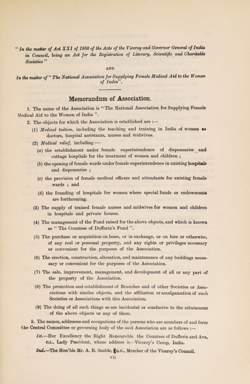 “ in the matter of Act XXI of 1860 of the Acts of the Viceroy and Governor General of India in Council, being an Act for the Registration of Literary, Scientific and Charitable Societies ” AND In the matter of “ The National Association for Supplying Female Medical Aid to the Women of India”. Memorandum of Association. 1. The name of the Association is “ The National Association for Supplying Female Medical Aid to the Women of India 2. The objects for which the Association is established are :— (1) Medical tuition, including the teaching and training in India of women as doctors, hospital assistants, nurses and midwives. (2) Medical relief, including :— (a) the establishment under female superintendence of dispensaries and cottage hospitals for the treatment of women and children ; (b) the opening of female wards under female superintendence in existing hospitals and dispensaries ; (c) the provision of female medical officers and attendants for existing female wards ; and (d) the founding of hospitals for women where special funds or endowments are forthcoming. (3) The supply of trained female nurses and midwives for women and children in hospitals and private houses. (4) The management of the Fund raised for the above objects, and which is known as “ The Countess of Dufferin’s Fund ”. (5) The purchase or acquisition on lease, or in exchange, or on hire or otherwise, of any real or personal property, and any rights or privileges necessary or convenient for the purposes of the Association. (6) The erection, construction, alteration, and maintenance of any buildings neces¬ sary or convenient for the purposes of the Association. (71 The sale, improvement, management, and development of all or any part of the property of the Association. (8) The promotion and establishment of Branches and of other Societies or Asso¬ ciations with similar objects, and the affiliation or amalgamation of such Societies or Associations with this Association. (9) The doing of all such things as are incidental or conducive to the attainment of the above objects or any of them. 3. The names, addresses and occupations of the persons who are members of and form the Central Committee or governing body of the said Association are as follows :— 1st.—Her Excellency the Right Honourable the Countess of Dufferin and Ava, c.i.. Lady President, whose address is—Viceroy’s Camp, India. 2nd•—The Hon’ble Mr. A. R. Scoble, j|Q.c., Member of the Viceroy’s Council.