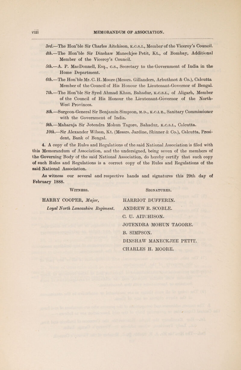 Vlll MEMORANDUM OF ASSOCIATION 3rd.—The Hon’ble Sir Charles Aitchison, k.c.s.i., Member of the Viceroy’s Council. 4th.—The Hon’ble Sir Dinshaw Maneckjee Petit, Kt., of Bombay, Additional Member of the Viceroy’s Council. 5th.—A. P. MacDonnell, Esq., c.s., Secretary to the Government of India in the Home Department. 6th.—The Hon’ble Mr. C. H. Moore (Messrs. Gillanders, Arbuthnot & Co.), Calcutta Member of the Council of His Honour the Lieutenant-Governor of Bengal. 7th.—The Hon’ble Sir Sjmd Ahmad Khan, Bahadur, k.c.s.i., of Aligarh, Member of the Council of His Honour the Lieutenant-Governor of the North- West Provinces. 8th.—Surgeon-General Sir Benjamin Simpson, m.d., k.c.i.e., Sanitary Commissioner with the Government of India. 9th.—Maharaja Sir Jotendra Mohun Tagore, Bahadur, k.c.s.i., Calcutta. 10th.—Sir Alexander Wilson, Kt. (Messrs. Jardine, Skinner & Co.), Calcutta, Presi¬ dent, Bank of Bengal. 4. A copy of the Rules and Regulations of the said National Association is filed with this Memorandum of Association, and the undersigned, being seven of the members of the Governing Body of the said National Association, do hereby certify that such copy of such Rules and Regulations is a correct copy of the Rules and Regulations of the said National Association. As witness our several and respective hands and signatures this 29th day of February 1888. Witness. Signatures. HARRY COOPER, Major, Loyal North Lancashire Regiment. HARRIOT DUFFERIN. ANDREW R. SCOBLE. C. U. AITCHISON. JOTENDRA MOHUN TAGORE. B. SIMPSON. DINSHAW MANECKJEE PETIT. CHARLES H. MOORE.
