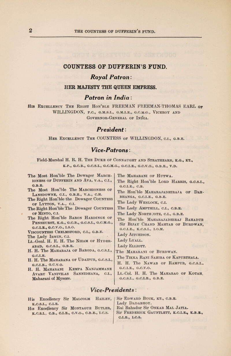 COUNTESS OF DUFFERIN’S FUND. Royal Patron: HER MAJESTY THE QUEEN EMPRESS. Patron in India: His Excellency The Right Hon’ble FREEMAN FREEMAN-THOMAS EARL of WILLINGDON, p.c., g.m.s.i., g.m.i.e., g.c.m.g., Viceroy and Governor-General of India. President: Her Excellency The COUNTESS of WILLINGDON, c.i., g.b.e. Vice-Patrons: Field-Marshal H. R. H. The Duke of Connaught and Strathearn, k.g., kt., K.P., G.C.B., G.C.S.I., G.C.M.G., G.C.I.E., G.C.V.O., G.B.E., V.D. The Most Hon’ble The Dowager March¬ ioness of Dufferin and Ava, v.a., O.I., G.B.E. The Most Hon’ble The Marchioness of LaNSDOWNE, C.I., G.B.E., V.A., C.H. The Right Hon’ble the Dowager Countess of Lytton, v.a., c.i. The Right Hon’ble The Dowager Countess of Minto, c.i. The Right Hon’ble Baron Hardinge of PeNSHURST, K.G., G.C.B., G.C.S.I., G.C.M.G., G.C.I.E., G.C.V.O., I.S.O. Viscountess Chelmsford, c.i., g.b.e. The Lady Irwin, c.i. Lt.-Genl. H. E. H. The Nizam of Hyder- ABADj G.C.S.I., G»B»E» H. H. The Maharaja of Baroda, g.c.s.i., g.c.i.e. H. H. The Maharana of Udaipur, g.c.s.i., G.C.I.E., G.C.V.O. H. H. Maharani Kempa Nanjammane Avaru Vanivilas Sannidhana, c.i., Maharani of Mysore. The Maharani of Hutwa. The Right Hon’ble Lord Harris, g.c.s.i., g.c.i.e., C.B. The Hon’ble Maharajadhiraja of Dar- BHANGA, G.C.I.E., G.B.E. The Lady Wenlock, c.i. The Lady Ampthill, c.i., c.b.e. The Lady Northjote, c.i., g.b.e. The Hon’ble Maharajadhiraj Bahadur Sir Bijay Chand Mahtab of Burdwan, g.c.i.e., K.C.S.I., I.O.M. Lady Aitchison. Lady Lyall. Lady Elliott. The Maharani of Burdwan. The Tikka Rani Sahib a of Kapurthala. H. H. The Nawab of Rampur, g.c.s.i., g.c.i.e., G.C.V.O. Lt.-Col. H. H. The Maharao of Kotah, G.C.S.I., G.C.I.E., G.B.E. Vice-Presidents: His Excellency Sir Malcolm Hailey, K.C.S.I., C.I.E. His Excellency Sir Montague Butler, K.C.S.I., C.B., C.I.E., C.V.O., C.B.E., I.C.S. Sir Edward Buck, kt., c.b.e. Lady Dadabhoy. Rai Bahadur Sir Onkar Mal Jatia. Sir Frederick Gauntlett, k.c.i.e., k.b.e., C»I»E*j I*C.S«