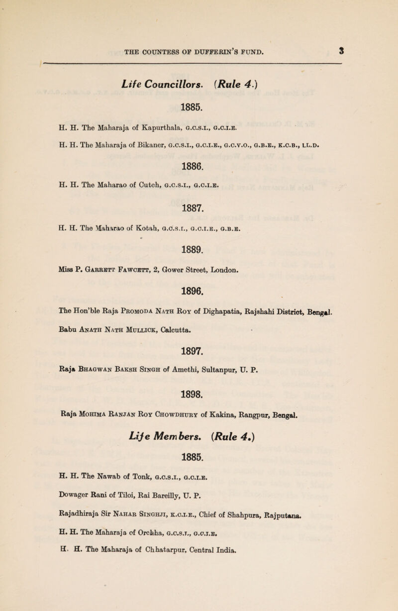 Life Councillors. (Rule 4.) 1885. H. H. The Maharaja of Kapurthala, g.c.s.i., g.c.i.e. H. H. The Maharaja of Bikaner, g.c.s.i., g.c.i.e., g.c.v.o., g.b.e., k.o.b., ll.d. 1886. H. H. The Maharao of Cutch, g.c.s.i., g.c.i.e. 1887. H. H. The Maharao of Kotah, g.c.s.i., g.c.i.e., g.b.e. « 1889. Miss P. Garrett Fawcett, 2, Gower Street, London. 1896. The Hon’ble Raja Promoda Nath Roy of Dighapatia, Rajshahi Distriot, Bengal. Babu Anath Nath Mullick, Calcutta. 1897. Raja Bhagwan Baksh Singh of Amethi, Sultanpur, U. P. 1898. Raja Mohima Ranjan Roy Chowdhury of Kakina, Rangpur, Bengal. Life Members. (Rule 4•) 1885. H. H. The Nawab of Tonk, g.c.s.i., g.c.i.e. Dowager Rani of Tiloi, Rai Bareilly, U. P. Rajadhiraja Sir Nahar Singhji, k.o.i.e., Chief of Shahpura, Rajputana. H. H. The Maharaja of Orchha, g.c.s.i,, g.c.i.e. EL H. The Maharaja of Chhatarpur, Central India.