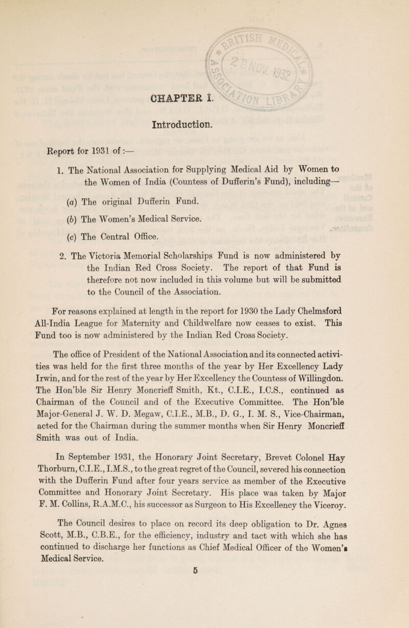 Introduction. Report for 1931 of :— 1. Tlie National Association for Supplying Medical Aid by Women to the Women of India (Countess of Dufferin’s Fund), including— (a) The original Dufferin Fund. (b) The Women’s Medical Service. (c) The Central Office. 2. The Victoria Memorial Scholarships Fund is now administered by the Indian Red Cross Society. The report of that Fund is therefore not now included in this volume but will be submitted to the Council of the Association. For reasons explained at length in the report for 1930 the Lady Chelmsford All-India League for Maternity and Childwelfare now ceases to exist. This Fund too is now administered by the Indian Red Cross Society. The office of President of the National Association and its connected activi¬ ties was held for the first three months of the year by Her Excellency Lady Irwin, and for the rest of the year by Her Excellency the Countess of Willingdon. The Hon’ble Sir Henry Moncrieff Smith, Kt., C.I.E., I.C.S., continued as Chairman of the Council and of the Executive Committee. The Hon’ble Major-General J. W. D. Megaw, C.I.E., M.B., D. G., I. M. S., Vice-Chairman, acted for the Chairman during the summer months when Sir Henry Moncrieff Smith was out of India. In September 1931, the Honorary Joint Secretary, Brevet Colonel Hay Thorburn, C.I.E., I.M.S., to the great regret of the Council, severed his connection with the Dufferin Fund after four years service as member of the Executive Committee and Honorary Joint Secretary. His place was taken by Major F. M. Collins, R.A.M.C., his successor as Surgeon to His Excellency the Viceroy. The Council desires to place on record its deep obligation to Dr. Agnes Scott, M.B., C.B.E., for the efficiency, industry and tact with which she has continued to discharge her functions as Chief Medical Officer of the Women’s Medical Service.