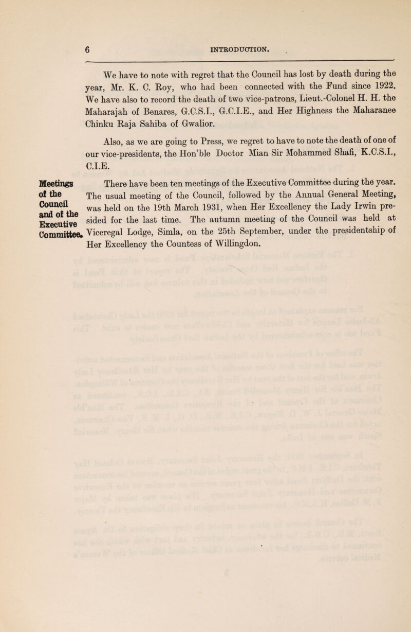 We have to note with regret that the Council has lost by death during the year, Mr. K. C. Roy, who had been connected with the Fund since 1922. We have also to record the death of two vice-patrons, Lieut.-Colonel H. H. the Maharajah of Benares, G.C.S.I., G.C.I.E., and Her Highness the Maharanee Chinku Raja Sahiba of Gwalior. Also, as we are going to Press, we regret to have to note the death of one of our vice-presidents, the Hon’ble Doctor Mian Sir Mohammed Shafi, K.C.S.I., C.I.E. Meetings of the Council There have been ten meetings of the Executive Committee during the year. The usual meeting of the Council, followed by the Annual General Meeting, acU was held on the 19th March 1931, when Her Excellency the Lady Irwin pre- ExLjutive ^ed ^or the time. The autumn meeting of the Council was held at Committee. Viceregal Lodge, Simla, on the 25th September, under the presidentship of Her Excellency the Countess of Willingdon.
