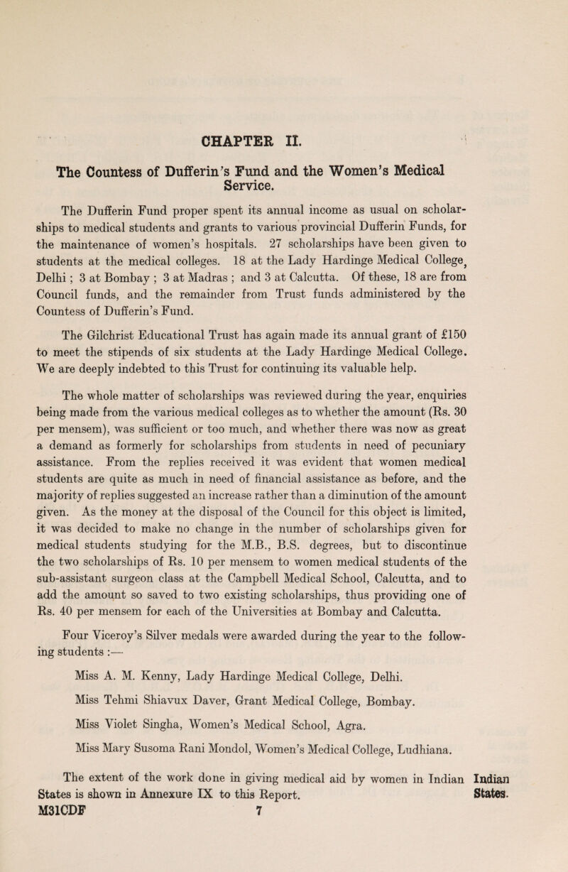The Countess of Dufferin's Fund and the Women’s Medical Service. The Dufferin Fund proper spent its annual income as usual on scholar¬ ships to medical students and grants to various provincial Dufferin Funds, for the maintenance of women’s hospitals. 27 scholarships have been given to students at the medical colleges. 18 at the Lady Hardinge Medical College} Delhi; 3 at Bombay ; 3 at Madras ; and 3 at Calcutta. Of these, 18 are from Council funds, and the remainder from Trust funds administered by the Countess of Dufferin’s Fund. The Gilchrist Educational Trust has again made its annual grant of £150 to meet the stipends of six students at the Lady Hardinge Medical College. We are deeply indebted to this Trust for continuing its valuable help. The whole matter of scholarships was reviewed during the year, enquiries being made from the various medical colleges as to whether the amount (Rs. 30 per mensem), was sufficient or too much, and whether there was now as great a demand as formerly for scholarships from students in need of pecuniary assistance. From the replies received it was evident that women medical students are quite as much in need of financial assistance as before, and the majority of replies suggested an increase rather than a diminution of the amount given. As the money at the disposal of the Council for this object is limited, it was decided to make no change in the number of scholarships given for medical students studying for the M.B., B.S. degrees, but to discontinue the two scholarships of Es. 10 per mensem to women medical students of the sub-assistant surgeon class at the Campbell Medical School, Calcutta, and to add the amount so saved to two existing scholarships, thus providing one of Rs. 40 per mensem for each of the Universities at Bombay and Calcutta. Four Viceroy’s Silver medals were awarded during the year to the follow¬ ing students :— Miss A. M. Kenny, Lady Hardinge Medical College, Delhi. Miss Tehmi Shiavux Daver, Grant Medical College, Bombay. Miss Violet Singha, Women’s Medical School, Agra. Miss Mary Susoma Rani Mondol, Women’s Medical College, Ludhiana. The extent of the work done in giving medical aid by women in Indian States is shown in Annexure IX to this Report. M31CDF 7 Indian States.