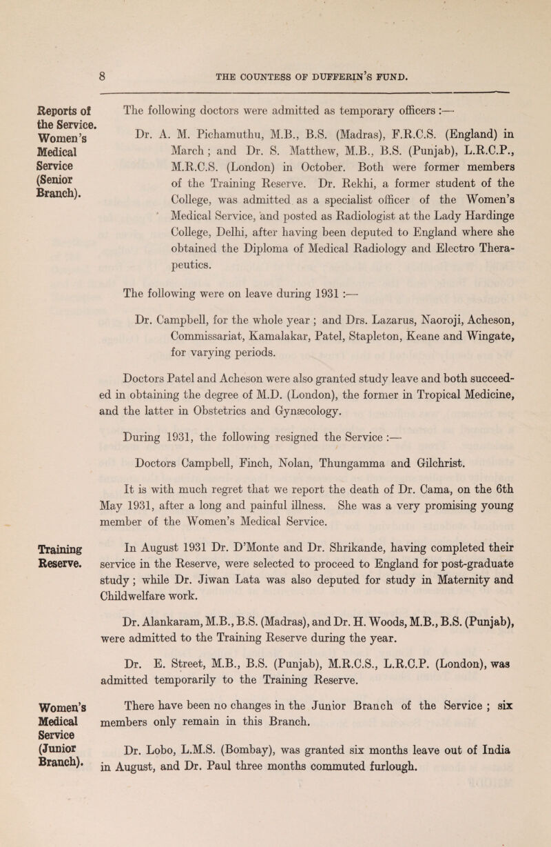 Reports o! the Service. Women’s Medical Service (Senior Branch). Training Reserve. Women’s Medical Service (Junior Branch). The following doctors were admitted as temporary officers :— Dr. A. M. Pichamuthu, M.B., B.S. (Madras), F.R.C.S. (England) in March ; and Dr. S. Matthew, M.B., B.S. (Punjab), L.R.C.P., M.R.C.S. (London) in October. Both were former members of the Training Reserve. Dr. Rekhi, a former student of the College, was admitted as a specialist officer of the Women’s Medical Service, and posted as Radiologist at the Lady Hardinge College, Delhi, after having been deputed to England where she obtained the Diploma of Medical Radiology and Electro Thera¬ peutics. The following were on leave during 1931 :— Dr. Campbell, for the whole year ; and Drs. Lazarus, Naoroji, Acheson, Commissariat, Kamalakar, Patel, Stapleton, Keane and Wingate, for varying periods. Doctors Patel and Acheson were also granted study leave and both succeed¬ ed in obtaining the degree of M.D. (London), the former in Tropical Medicine, and the latter in Obstetrics and Gynsecology. During 1931, the following resigned the Service :— Doctors Campbell, Finch, Nolan, Thungamma and Gilchrist. It is with much regret that we report the death of Dr. Cama, on the 6th May 1931, after a long and painful illness. She was a very promising young member of the Women’s Medical Service. In August 1931 Dr. D’Monte and Dr. Shrikande, having completed their service in the Reserve, were selected to proceed to England for post-graduate study; while Dr. Jiwan Lata was also deputed for study in Maternity and Childwelfare work. Dr. Alankaram, M.B., B.S. (Madras), and Dr. H. Woods, M.B., B.S. (Punjab), were admitted to the Training Reserve during the year. Dr. E. Street, M.B., B.S. (Punjab), M.R.C.S., L.R.C.P. (London), was admitted temporarily to the Training Reserve. There have been no changes in the Junior Branch of the Service ; six members only remain in this Branch. Dr. Lobo, L.M.S. (Bombay), was granted six months leave out of India in August, and Dr. Paul three months commuted furlough.