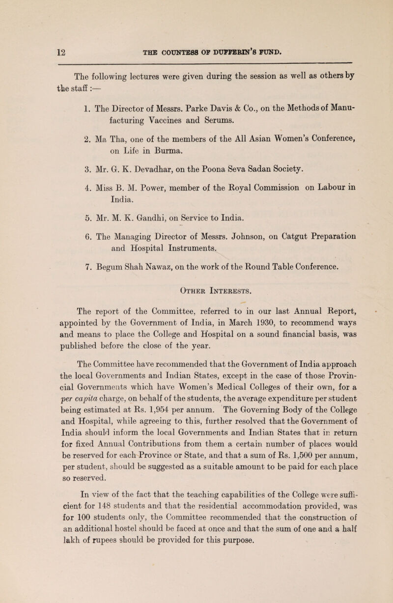 The following lectures were given during the session as well as others by the staff:— 1. The Director of Messrs. Parke Davis & Co., on the Methods of Manu¬ facturing Vaccines and Serums. 2. Ma Tha, one of the members of the All Asian Women’s Conference, on Life in Burma. 3. Mr. G. K. Devadhar, on the Poona Seva Sadan Society. 4. Miss B. M. Power, member of the Royal Commission on Labour in India. 5. Mr. M. K. Gandhi, on Service to India. 6. The Managing Director of Messrs. Johnson, on Catgut Preparation and Hospital Instruments. 7. Begum Shah Nawaz, on the work of the Round Table Conference. Other Interests. The report of the Committee, referred to in our last Annual Report, appointed by the Government of India, in March 1930, to recommend ways and means to place the College and Hospital on a sound financial basis, was published before the close of the year. The Committee have recommended that the Government of India approach the local Governments and Indian States, except in the case of those Provin¬ cial Governments which have Women’s Medical Colleges of their own, for a per capita charge, on behalf of the students, the average expenditure per student being estimated at Rs. 1,954 per annum. The Governing Body of the College and Hospital, while agreeing to this, further resolved that the Government of India should inform the local Governments and Indian States that in return for fixed Annual Contributions from them a certain number of places would be reserved for each Province or State, and that a sum of Rs. 1,500 per annum, per student, should be suggested as a suitable amount to be paid for each place so reserved. In view of the fact that the teaching capabilities of the College were suffi¬ cient for 148 students and that the residential accommodation provided, was for 100 students only, the Committee recommended that the construction of an additional hostel should be faced at once and that the sum of one and a half lakh of rupees should be provided for this purpose.