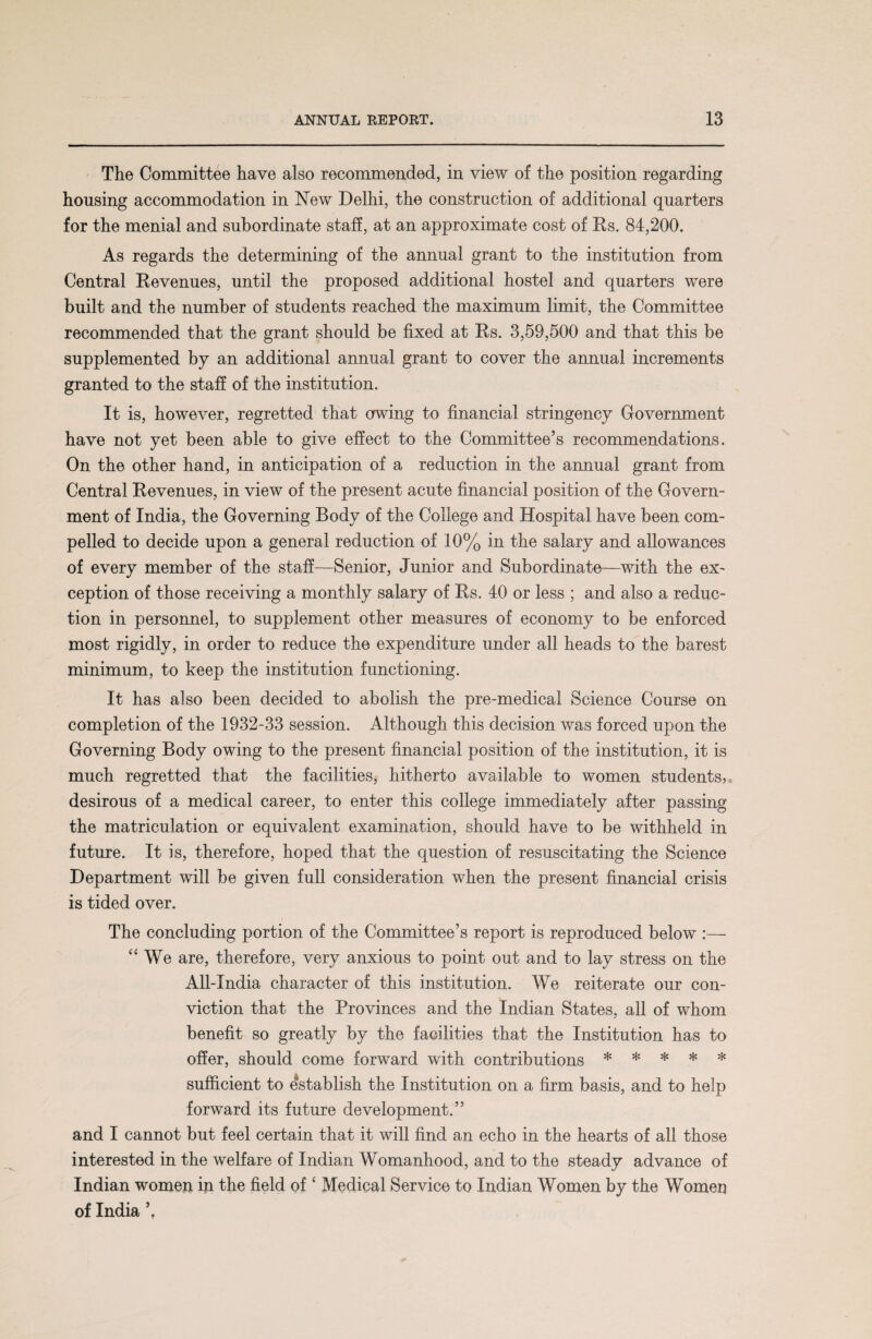 The Committee have also recommended, in view of the position regarding housing accommodation in New Delhi, the construction of additional quarters for the menial and subordinate staff, at an approximate cost of Rs. 84,200. As regards the determining of the annual grant to the institution from Central Revenues, until the proposed additional hostel and quarters were built and the number of students reached the maximum limit, the Committee recommended that the grant should be fixed at Rs. 3,59,500 and that this be supplemented by an additional annual grant to cover the annual increments granted to the staff of the institution. It is, however, regretted that owing to financial stringency Government have not yet been able to give effect to the Committee’s recommendations. On the other hand, in anticipation of a reduction in the annual grant from Central Revenues, in view of the present acute financial position of the Govern¬ ment of India, the Governing Body of the College and Hospital have been com¬ pelled to decide upon a general reduction of 10% in the salary and allowances of every member of the staff—Senior, Junior and Subordinate—with the ex¬ ception of those receiving a monthly salary of Rs. 40 or less ; and also a reduc¬ tion in personnel, to supplement other measures of economy to be enforced most rigidly, in order to reduce the expenditure under all heads to the barest minimum, to keep the institution functioning. It has also been decided to abolish the pre-medical Science Course on completion of the 1932-33 session. Although this decision was forced upon the Governing Body owing to the present financial position of the institution, it is much regretted that the facilities, hitherto available to women students, desirous of a medical career, to enter this college immediately after passing the matriculation or equivalent examination, should have to be withheld in future. It is, therefore, hoped that the question of resuscitating the Science Department will be given full consideration when the present financial crisis is tided over. The concluding portion of the Committee’s report is reproduced below :— “ We are, therefore, very anxious to point out and to lay stress on the All-India character of this institution. We reiterate our con¬ viction that the Provinces and the Indian States, all of whom benefit so greatly by the facilities that the Institution has to offer, should come forward with contributions * * * * * sufficient to establish the Institution on a firm basis, and to help forward its future development.” and I cannot but feel certain that it will find an echo in the hearts of all those interested in the welfare of Indian Womanhood, and to the steady advance of Indian women in the field of ‘ Medical Service to Indian Women by the Women of India ’.