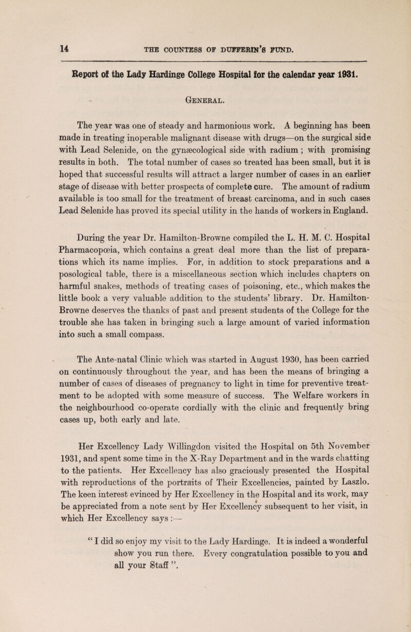 Report of the Lady Hardinge College Hospital for the calendar year 1931. General. The year was one of steady and harmonious work. A beginning has been made in treating inoperable malignant disease with drugs—on the surgical side with Lead Selenide, on the gynaecological side with radium ; with promising results in both. The total number of cases so treated has been small, but it is hoped that successful results will attract a larger number of cases in an earlier stage of disease with better prospects of complete cure. The amount of radium available is too small for the treatment of breast carcinoma, and in such cases Lead Selenide has proved its special utility in the hands of workers in England. During the year Dr. Hamilton-Browne compiled the L. H. M. C. Hospital Pharmacopoeia, which contains a great deal more than the list of prepara¬ tions which its name implies. For, in addition to stock preparations and a posological table, there is a miscellaneous section which includes chapters on harmful snakes, methods of treating cases of poisoning, etc., which makes the little book a very valuable addition to the students’ library. Dr. Hamilton- Browne deserves the thanks of past and present students of the College for the trouble she has taken in bringing such a large amount of varied information into such a small compass. The Ante-natal Clinic which was started in August 1930, has been carried on continuously throughout the year, and has been the means of bringing a number of cases of diseases of pregnancy to light in time for preventive treat¬ ment to be adopted with some measure of success. The Welfare workers in the neighbourhood co-operate cordially with the clinic and frequently bring cases up, both early and late. Her Excellency Lady Willingdon visited the Hospital on 5th November 1931, and spent some time in the X-Bay Department and in the wards chatting to the patients. Her Excellency has also graciously presented the Hospital with reproductions of the portraits of Their Excellencies, painted by Laszlo. The keen interest evinced by Her Excellency in the Hospital and its work, may be appreciated from a note sent by Her Excellency subsequent to her visit, in which Her Excellency says “ I did so enjoy my visit to the Lady Hardinge. It is indeed a wonderful show you run there. Every congratulation possible to you and all your Staff ”,