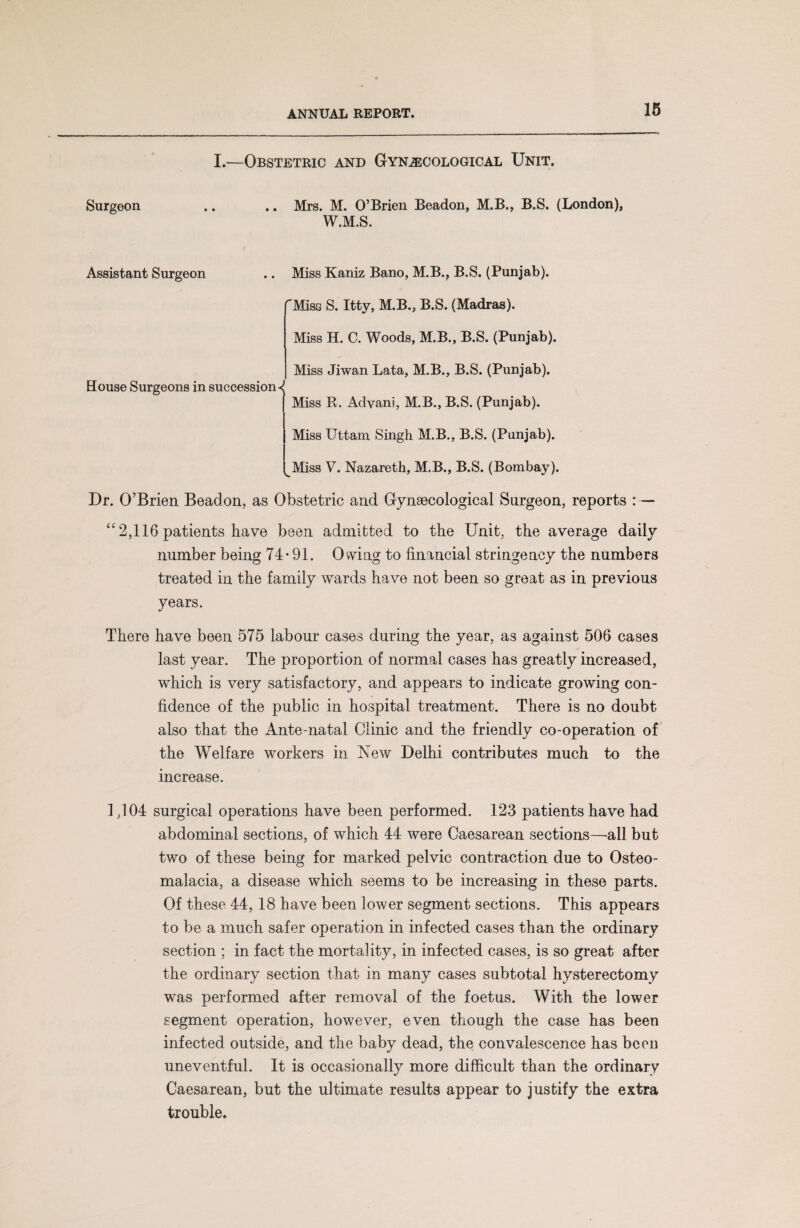 I.—Obstetric and Gynecological Unit. Surgeon .. .. Mrs. M. O’Brien Beadon, M.B., B.S. (London), W.M.S. Assistant Surgeon .. Miss Kaniz Bano, M.B., B.S. (Punjab). Misa S. Itty, M.B., B.S. (Madras). Miss H. C. Woods, M.B., B.S. (Punjab). Miss Jiwan Lata, M.B., B.S. (Punjab). House Surgeons in successions Miss R. Advani, M.B., B.S. (Punjab). Miss Uttam Singh M.B., B.S. (Punjab). Miss V. Nazareth, M.B., B.S. (Bombay). Dr. O’Brien Beadon, as Obstetric and Gynaecological Surgeon, reports : — “ 2,116 patients have been admitted to the Unit, the average daily number being 74*91. Owing to financial stringency the numbers treated in the family wards have not been so great as in previous years. There have been 575 labour cases during the year, as against 506 cases last year. The proportion of normal cases has greatly increased, which is very satisfactory, and appears to indicate growing con¬ fidence of the public in hospital treatment. There is no doubt also that the Ante-natal Clinic and the friendly co-operation of the Welfare workers in New Delhi contributes much to the increase. 1,104 surgical operations have been performed. 123 patients have had abdominal sections, of which 44 were Caesarean sections—-all but two of these being for marked pelvic contraction due to Osteo¬ malacia, a disease which seems to be increasing in these parts. Of these 44, 18 have been lower segment sections. This appears to be a much safer operation in infected cases than the ordinary section ; in fact the mortality, in infected cases, is so great after the ordinary section that in many cases subtotal hysterectomy was performed after removal of the foetus. With the lower segment operation, however, even though the case has been infected outside, and the baby dead, the convalescence has been uneventful. It is occasionally more difficult than the ordinary Caesarean, but the ultimate results appear to justify the extra trouble.