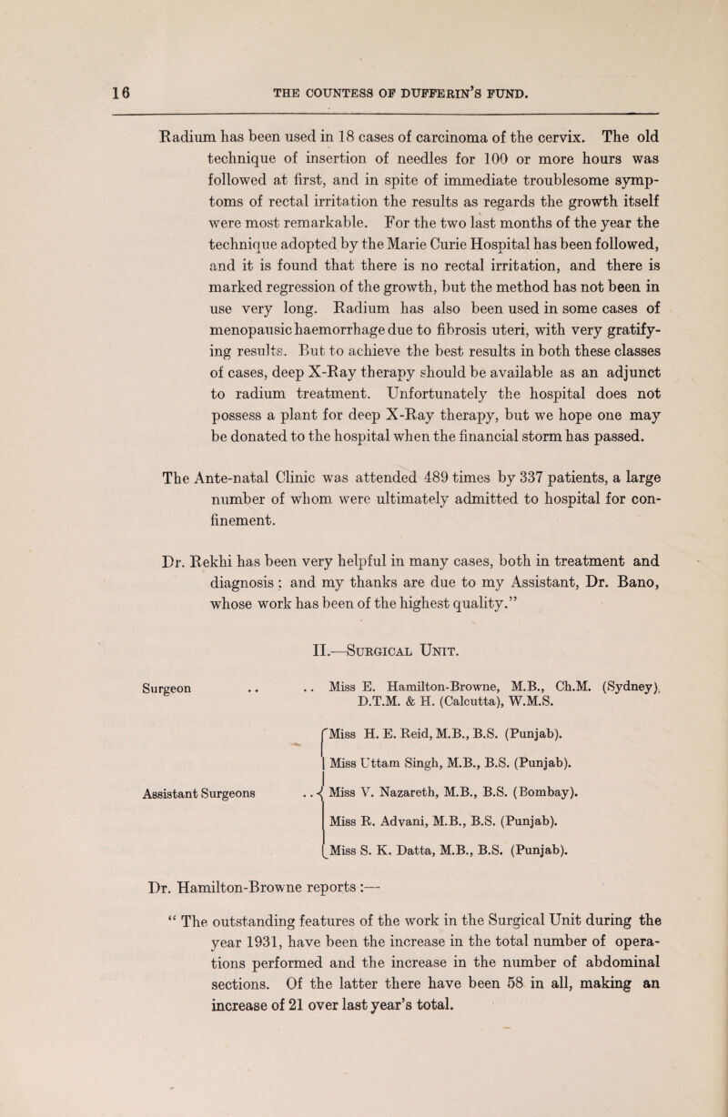 Radium has been used in 18 cases of carcinoma of the cervix. The old technique of insertion of needles for 100 or more hours was followed at first, and in spite of immediate troublesome symp¬ toms of rectal irritation the results as regards the growth itself were most remarkable. For the two last months of the year the technique adopted by the Marie Curie Hospital has been followed, and it is found that there is no rectal irritation, and there is marked regression of the growth, but the method has not been in use very long. Radium has also been used in some cases of menopausic haemorrhage due to fibrosis uteri, with very gratify¬ ing results. But to achieve the best results in both these classes of cases, deep X-Ray therapy should be available as an adjunct to radium treatment. Unfortunately the hospital does not possess a plant for deep X-Ray therapy, but we hope one may be donated to the hospital when the financial storm has passed. The Ante-natal Clinic was attended 489 times by 337 patients, a large number of whom were ultimately admitted to hospital for con¬ finement. Dr. Rekhi has been very helpful in many cases, both in treatment and diagnosis; and my thanks are due to my Assistant, Dr. Bano, whose work has been of the highest quality.” II.—Surgical Unit. Surgeon .. .. Miss E. Hamilton-Browne, M.B., Ch.M. (Sydney) D.T.M. & H. (Calcutta), W.M.S. |^Miss H. E. Reid, M.B., B.S. (Punjab). | Miss Uttam Singh, M.B., B.S. (Punjab). Assistant Surgeons . Miss V. Nazareth, M.B., B.S. (Bombay). Miss R. Advani, M.B., B.S. (Punjab). Miss S. K. Datta, M.B., B.S. (Punjab). Dr. Hamilton-Browne reports :— “ The outstanding features of the work in the Surgical Unit during the year 1931, have been the increase in the total number of opera¬ tions performed and the increase in the number of abdominal sections. Of the latter there have been 58 in all, making an increase of 21 over last year’s total.