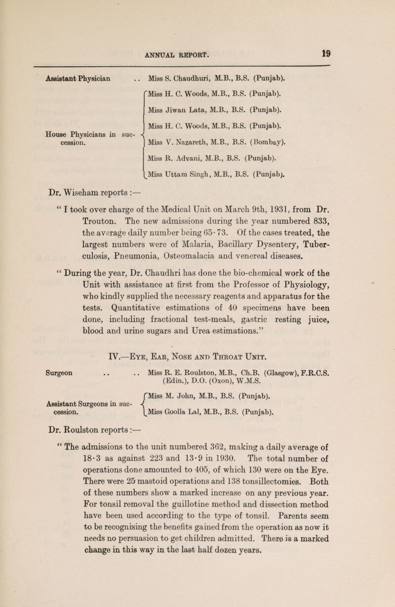 Assistant Physician House Physicians in suc¬ cession. Miss S. Chaudhuri, M.B., B.S. (Punjab). Miss H. C. Woods, M.B., B.S. (Punjab). Miss Jiwan Lata, M.B., B.S. (Punjab). Miss H. C. Woods, M.B., B.S. (Punjab). | Miss V. Nazareth, M.B., B.S. (Bombay). Miss R. Advani, M.B., B.S. (Punjab). ^Miss Uttam Singh, M.B., B.S. (Punjab). Dr. Wiseham reports :— “ I took over charge of the Medical Unit on March 9th, 1931, from Dr. Trouton. The new admissions during the year numbered 833, the average daily number being 65-73. Of the cases treated, the largest numbers were of Malaria, Bacillary Dysentery, Tuber¬ culosis, Pneumonia, Osteomalacia and venereal diseases. “ During the year, Dr. Chaudhri has done the bio-chemical work of the Unit with assistance at first from the Professor of Physiology, who kindly supplied the necessary reagents and apparatus for the tests. Quantitative estimations of 40 specimens have been done, including fractional test-meals, gastric resting juice, blood and urine sugars and Urea estimations.55 IV.—Eye, Ear, Nose and Throat Unit. Surgeon .. .. Miss R. E. Roulston, M.B., Ch.B. (Glasgow), F.R.C.S. (Edin.), D.O. (Oxon), W.M.S. fMiss M. John, M.B., B.S. (Punjab). Assistant Surgeons in sue- cession. t^Miss Goolla Lai, M.B., B.S. (Punjab). Dr. Koulston reports:— “ The admissions to the unit numbered 362, making a daily average of 18*3 as against 223 and 13-9 in 1930. The total number of operations done amounted to 405, of which 130 were on the Eye. There were 25 mastoid operations and 138 tonsillectomies. Both of these numbers show a marked increase on any previous year. For tonsil removal the guillotine method and dissection method have been used according to the type of tonsil. Parents seem to be recognising the benefits gained from the operation as now it needs no persuasion to get children admitted. There is a marked change in this way in the last half dozen years.