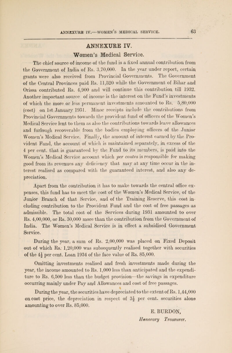 ANNEXURE IV. Women’s Medical Service. The chief source oh income of the fund is a fixed annual contribution from the Government of India of Rs. 3,70,000. In the year under report, certain grants were also received from Provincial Governments. The Government of the Central Provinces paid Rs. 11,520 while the Government of Bihar and Orissa contributed Rs. 4,900 and will continue this contribution till 1932. Another important source of income is the interest on the Fund’s investments of which the more or less permanent investments amounted to Rs. 5,80,000 (cost) on 1st January 1931. Minor receipts include the contributions from Provincial Governments towards the provident fund of officers of the Women’s Medical Service lent to them as also the contributions towards leave allowances and furlough recoverable from the bodies employing officers of the Junior Women’s Medical Service. Finally, the amount of interest earned by the Pro¬ vident Fund, the account of which is maintained separately, in excess of the 4 per cent, that is guaranteed by the Fund to its members, is paid into the Women’s Medical Service account which per contra is responsible for making good from its revenues any deficiency that may at any time occur in the in¬ terest realised as compared with the guaranteed interest, and also any de¬ preciation. Apart from the contribution it has to make towards the central office ex¬ penses, this fund has to meet the cost of the Women’s Medical Service, of the Junior Branch of that Service, and of the Training Reserve, this cost in¬ cluding contribution to the Provident Fund and the cost of free passages as admissible. The total cost of the Services during 1931 amounted to over Rs. 4,00,000, or Rs. 30,000 more than the contribution from the Government of India. The Women’s Medical Service is in effect a subsidised Government Service. During the year, a sum of Rs. 2,00,000 was placed on Fixed Deposit out of which Rs. 1,20,000 was subsequently realised together with securities of the 4J per cent. Loan 1934 of the face value of Rs. 85,000. Omitting investments realised and fresh investments made during the year, the income amounted to Rs. 1,000 less than anticipated and the expendi¬ ture to Rs. 6,500 less than the budget provision—the savings in expenditure occurring mainly under Pay and Allowances and cost of free passages. During the year, the securities have depreciated to the extent of Rs. 1,44,000 on cost price, the depreciation in respect of 3| per cent, securities alone amounting to over Rs. 85,000. E. BURDON,