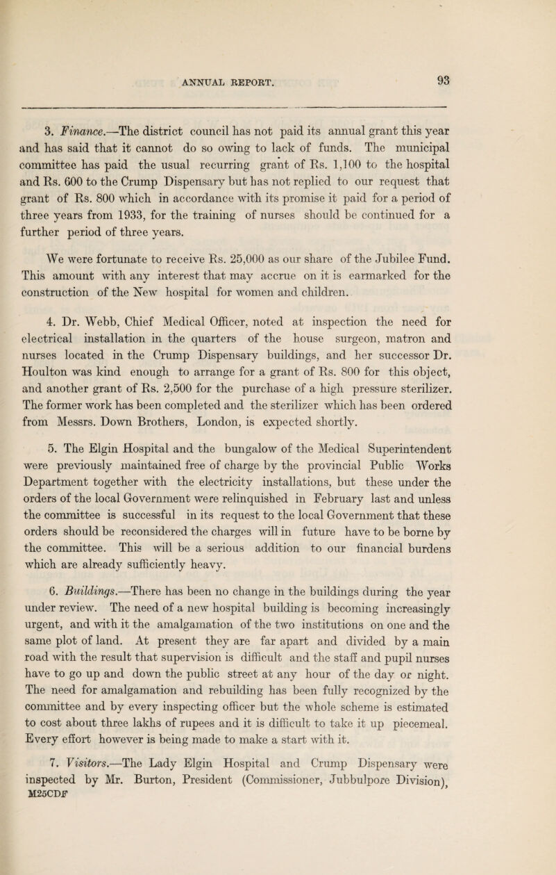 3. Finance.—The district council has not paid its annual grant this year and has said that it cannot do so owing to lack of funds. The municipal committee has paid the usual recurring grant of Rs. 1,100 to the hospital and Rs. 600 to the Crump Dispensary but has not replied to our request that grant of Rs. 800 which in accordance with its promise it paid for a period of three years from 1933, for the training of nurses should be continued for a further period of three years. We were fortunate to receive Rs. 25,000 as our share of the Jubilee Fund. This amount with any interest that may accrue on it is earmarked for the construction of the New hospital for women and children. 4. Dr. Webb, Chief Medical Officer, noted at inspection the need for electrical installation in the quarters of the house surgeon, matron and nurses located in the Crump Dispensary buildings, and her successor Dr. Houlton was kind enough to arrange for a grant of Rs. 800 for this object, and another grant of Rs. 2,500 for the purchase of a high pressure sterilizer. The former work has been completed and the sterilizer which has been ordered from Messrs. Down Brothers, London, is expected shortly. 5. The Elgin Hospital and the bungalow of the Medical Superintendent were previously maintained free of charge by the provincial Public Works Department together with the electricity installations, but these under the orders of the local Government were relinquished in February last and unless the committee is successful in its request to the local Government that these orders should be reconsidered the charges will in future have to be borne by the committee. This will be a serious addition to our financial burdens which are already sufficiently heavy. 6. Buildings.—There has been no change in the buildings during the year under review. The need of a new hospital building is becoming increasingly urgent, and with it the amalgamation of the two institutions on one and the same plot of land. At present they are far apart and divided by a main road with the result that supervision is difficult and the staff and pupil nurses have to go up and down the public street at any hour of the day or night. The need for amalgamation and rebuilding has been fully recognized by the committee and by every inspecting officer but the whole scheme is estimated to cost about three lakhs of rupees and it is difficult to take it up piecemeal. Every effort however is being made to make a start with it. 7. Visitors.—The Lady Elgin Hospital and Crump Dispensary were inspected by Mr. Burton, President (Commissioner, Jubbulpore Division), M25CDF