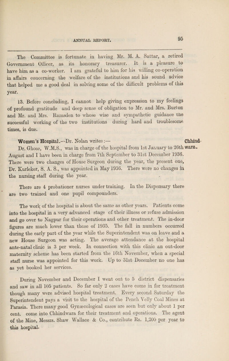 The Committee is fortunate in having Mr. M. A. Sattar, a retired Government Officer, as its honorary treasurer. it is a pleasure to have him as a co-worker. 1 am grateful to him for his willing co-operation in affairs concerning the welfare of the institutions and his sound advice that helped me a good deal in solving some of the difficult problems of this year. 13. Before concluding, I cannot help giving expression to my feelings of profound gratitude and deep sense of obligation to Mr. and Mrs. Burton and Mr. and Mrs. Ramsden to whose wise and sympathetic guidance tire successful working of the two institutions during hard and troublesome times, is due. Women’s Hospital.—Dr. Nolan writes:— Chhind Dr. Ghose, W.M.S., was in charge of the hospital from 1st January to 26th wara. August and I have been in charge from 7th September to 31st December 1936. There were two changes of House Surgeon during the year, the present one, Dr. Kurleker, S. A. S., was appointed in May 1936. There were no changes in the nursing staff during the year. There are 4 probationer nurses under training. In the Dispensary there are two trained and one £)upil compounders. The work of the hospital is about the same as other years. Patients come into the hospital in a very advanced stage of their illness or refuse admission and go over to Nagpur for their operations and other treatment. The in-door figures are much lower than those of 1935. The fall in numbers occurred during the early part of the year while the Superintendent was on leave and a new House Surgeon was acting. The average attendance at the hospital ante-natal clinic is 3 per week. In connection with this clinic an out-door maternity scheme has been started from the 16th November, when a special staff nurse was appointed for this work. Up to 31st December no one has as yet booked her services. During November and December I went out to 5 district dispensaries and saw in all 105 patients. So far only 2 cases have come in for treatment though many were advised hospital treatment. Every second Saturday the Superintendent pays a visit to the hospital of the Pench Velly Coal Mines at Parasia. There many good Gynaecological cases are seen but only about 1 per cent, come into Chhindwura for their treatment and operations. The agent of the Mine, Messrs. Shaw Wallace & Co., contribute Rs. 1,200 per year to this hospital.