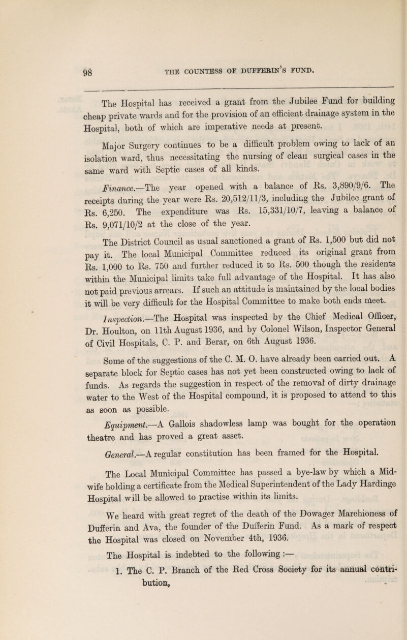 The Hospital has received a grant from the Jubilee Fund for building cheap private wards and for the provision of an efficient drainage system in the Hospital, both of which are imperative needs at present. Major Surgery continues to be a difficult problem owing to lack of an isolation ward, thus necessitating the nursing of clean surgical cases in the same ward with Septic cases of all kinds. 'inance.—The year opened with a balance of Rs. 3,890/9/6. The receipts during the year were Rs. 20,512/11/3, including the Jubilee grant of Rs. 6,250. The expenditure was Rs. 15,331/10/7, leaving a balance of Rs. 9,071/10/2 at the close of the year. The District Council as usual sanctioned a grant of Rs. 1,500 but did not pay it. The local Municipal Committee reduced its original granb from Rs. 1,000 to Rs. 750 and further reduced it to Rs. 500 though the residents within the Municipal limits take full advantage of the Hospital. It has also not paid pre vious arrears. If such an attitude is maintained by the local bodies it will be very difficult; for the Hospital Committee to make both ends meet. Inspection.—The Hospital was inspected by the Chief Medical Officer, Dr. Houlton, on 11th August 1936, and by Colonel Wilson, Inspector General of Civil Hospitals, C. P. and Berar, on 6th August 1936. Some of the suggestions of the C. M. O. have already been carried out. A separate block for Septic cases has not yet been constructed owing to lack of funds. As regards the suggestion in respect of the removal of dirty drainage water to the West of the Hospital compound, it is proposed to attend to this as soon as possible. Equipment.—A Gallois shadowless lamp was bought for the operation theatre and has proved a great asset. General.—A regular constitution has been framed for the Hospital. The Local Municipal Committee has passed a bye-law by which a Mid¬ wife holding a certificate from the Medical Superintendent of the Lady Hardinge Hospital will be allowed to practise within its limits. We heard with great regret of the death of the Dowager Marchioness of Dufferin and Ava, the founder of the Dufferin Fund. As a mark of respect the Hospital was closed on November 4th, 1936. The Hospital is indebted to the following 1. The C. P. Branch of the Red Cross Society for its annual contri¬ bution, _