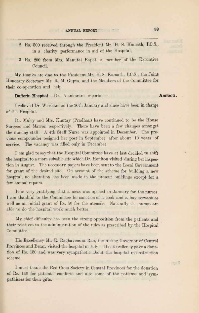 2. Rs. 500 received through the President Mr. H. 8. Kamath, I.C.S., in a charity performance in aid of the Hospital, 3. Rs. 200 from Mrs. Manutai Rapat, a member of the Executive Council. My thanks are due to the President Mr. H. S. Kamath, I.C.S., the Joint Honorary Secretary Mr. R. M. G-upta, and the Members of the Committee for their co-operation and help. Dufferm Hospital.—Dr. Alankaram reports :— Amraoti. I relieved Dr. Wiseham on the 20th January and since have been in charge of the Hospital. Dr. Muley and Mrs. Kuntay (Pradhan) have continued to be the House Surgeon and Matron respectively. There have been a few changes amongst the nursing staff. A 4th Staff Nurse was appointed in December. The pre¬ vious compounder resigned her post in September after about 10 years of service. The vacancy was filled only in December. I am glad to say that the Hospital Committee have at last decided to shift the hospital to a more suitable site which Dr. Houlton visited during her inspec¬ tion in August. The necessary papers have been sent to the Local Government for grant of the desired site. On account of the scheme for building a new hospital, no alteration has been made in the present buildings except for a few annual repairs. It is very gratifying that a mess was opened in January for the nurses. I am thankful to the Committee for sanction of a cook and a boy servant as well as an initial grant of Rs. 50 for the utensils. Naturally the nurses are able to do the hospital work much better. My chief difficulty has been the strong opposition from the patients and their relatives to the administration of the rules as prescribed by the Hospital Committee. His Excellency Mr. E. Raghavendra Rao, the Acting Governor of Central Provinces and Rerar, visited the hospital in July. His Excellency gave a dona¬ tion of Rs. 150 and was very sympathetic about the hospital reconstruction scheme. I mast thank the Red Cross Society in Central Provinces for the donation of Rs. 140 for patients’ comforts and also some of the patients and sym¬ pathisers for their gifts.