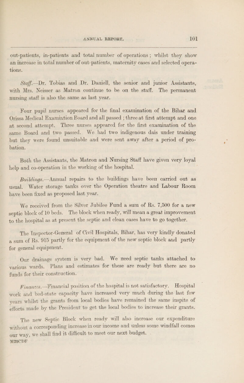 out-patients, in-patients and total number of operations ; whilst they show an increase in total number of out-patients, maternity cases and selected opera¬ tions. Staff.—Dr. Tobias and Dr. Daniell, the senior and junior Assistants, with Mrs. Neisser as Matron continue to be on the staff. The permanent nursing staff is also the same as last year. Four pupil nurses appeared for the final examination of the Bihar and Orissa Medical Examintion Board and all passed ; three at first attempt and one at second attempt. Three nurses appeared for the first examination of the same Board and two passed. We had two indigenous dais under training but they were found unsuitable and were sent away after a period of pro¬ bation. Both the Assistants, the Matron and Nursing Staff have given very loyal help and co-operation in the working of the hospital. Buildings.—Annual repairs to the buildings have been carried out as usual. Water storage tanks over the Operation theatre and Labour Room have been fixed as proposed last year. We received from the Silver Jubilee Fund a sum of Rs. 7,500 for a new septic block of 10 beds. The block when ready, will mean a great improvement to the hospital as at present the septic and clean cases have to go together. The Inspector-General of Civil Hospitals, Bihar, has very kindly donated a sum of Rs. 915 partly for the equipment of the new septic block and partly for general equipment. Our drainage system is very bad. We need septic tanks attached to various wards. Plans and estimates for these are ready but there are no funds for their construction. Finances. —Financial position of the hospital is not satisfactory. Hospital work and bed-state capacity have increased very much during the last few vears whilst the grants from local bodies have remained the same inspite of efforts made by the President to get the local bodies to increase their grants. The new Septic Block when ready will also increase our expenditure without a corresponding increase in our income and unless some windfall comes our way, we shall find it difficult to meet our next budget. M25CDF