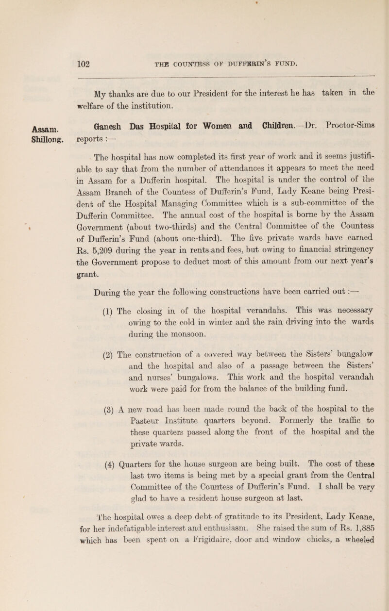 Assam. Shillong. My thanks are due bo our President for the interest he has taken in the welfare of the institution. Ganesh Das Hospital Sor Women and Children.—Dr. Proctor-Sims reports :— The hospital has now completed its first year of work and it seems justifi¬ able to say that from the number of attendances it appears to meet the need in Assam for a Dufferin hospital. The hospital is under the control of the Assam Branch of the Countess of Dufierin’s Fund, Lady Keane being Presi¬ dent of the Hospital Managing Committee which is a sub-committee of the Dufferin Committee. The annual cost of the hospital is borne by the Assam Government (about two-thirds) and the Central Committee of the Countess of Dufferin’s Fund (about one-third). The five private wards have earned Rs. 5,209 during the year in rents and fees, but owing to financial stringency the Government propose to deduct most of this amount from our next year’s grant. During the year the following constructions have been carried out:— (1) The closing in of the hospital verandahs. This was necessary owing to the cold in winter and the rain driving into the wards during the monsoon. (2) The construction of a covered way between the Sisters’ bungalow and the hospital and also of a passage between the Sisters’ and nurses’ bungalows. This work and the hospital verandah work were paid for from the balance of the building fund. (3) A new road has been made round the back of the hospital to the Pasteur Institute quarters beyond. Formerly the traffic to these quarters passed along the front of the hospital and the private wards. (4) Quarters for the house surgeon are being built. The cost of these last two items is being met by a special grant from the Central Committee of the Countess of Dufferin’s Fund. I shall be very glad to have a resident house surgeon at last. The hospital owes a deep debt of gratitude to its President, Lady Keane, for her indefatigable interest and enthusiasm. She raised the sum of Rs. 1,885 which has been spent on a Frigidaire, door and window chicks, a wheeled