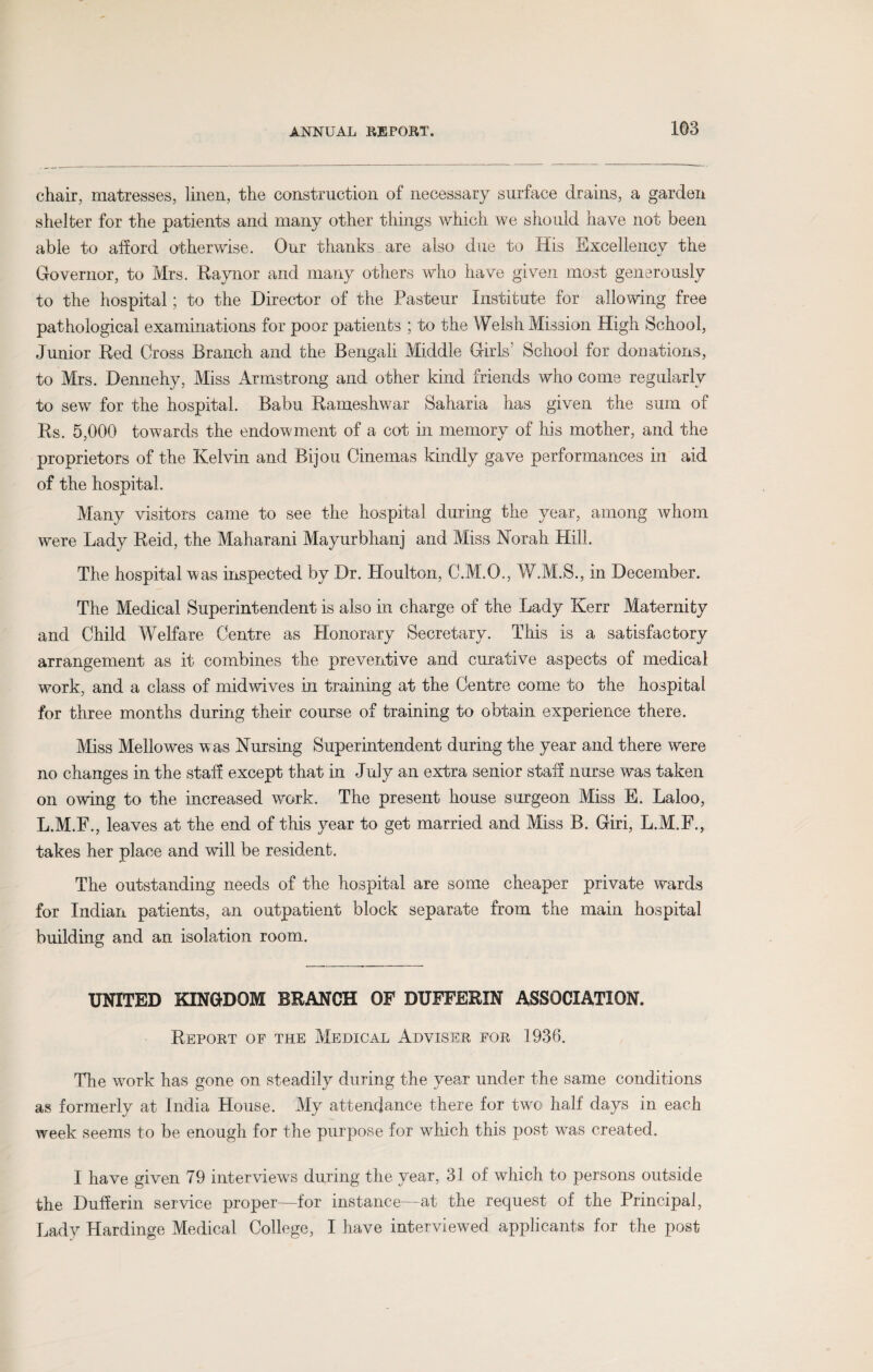 chair, matresses, linen, the construction of necessary surface drains, a garden shelter for the patients and many other things which we should have not been able to afford otherwise. Our thanks are also due to His Excellency the Governor, to Mrs. Raynor and many others who have given most generously to the hospital; to the Director of the Pasteur Institute for allowing free pathological examinations for poor patients ; to the Welsh Mission High School, Junior Red Cross Branch and the Bengali Middle Girls' School for donations, to Mrs. Dennehy, Miss Armstrong and other kind friends who come regularly to sew for the hospital. Babu Rameshwar Saharia has given the sum of Rs. 5,000 towards the endowment of a cot in memory of his mother, and the proprietors of the Kelvin and Bijou Cinemas kindly gave performances in aid of the hospital. Many visitors came to see the hospital during the year, among whom were Lady Reid, the Maharani Mayurbhanj and Miss Norah Hill. The hospital was inspected by Dr. Houlton, C.M.O., W.M.S., in December. The Medical Superintendent is also in charge of the Lady Kerr Maternity and Child Welfare Centre as Honorary Secretary. This is a satisfactory arrangement as it combines the preventive and curative aspects of medical work, and a class of mid wives in training at the Centre come to the hospital for three months during their course of training to obtain experience there. Miss Mellowes was Nursing Superintendent during the year and there were no changes in the staff except that in July an extra senior staff nurse was taken on owing to the increased work. The present house surgeon Miss E. Laloo, L.M.F., leaves at the end of this year to get married and Miss B. Giri, L.M.F., takes her place and will be resident. The outstanding needs of the hospital are some cheaper private wards for Indian patients, an outpatient block separate from the main hospital building and an isolation room. UNITED KINGDOM BRANCH OF DUFFERIN ASSOCIATION. Report of the Medical Adviser for 1936. The work has gone on steadily during the year under the same conditions as formerly at India House. My attendance there for two half days in each week seems to be enough for the purpose for which this post was created. I have given 79 interviews during the year, 31 of which to persons outside the Dufferin service proper—for instance—at the request of the Principal, Lady Hardinge Medical College, I have interviewed applicants for the post