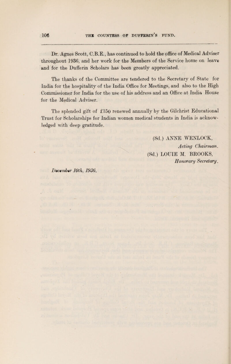 Dr. Agnes Scott, C.B.E., has continued to hold the office of Medical Adviser throughout 1936, and her work for the Members of the Service home on leave and for the Dufferin Scholars has been greatly appreciated. The thanks of the Committee are tendered to the Secretary of State for India for the hospitality of the India Office for Meetings, and also to the High Commissioner for India for the use of his address and an Office at India House for the Medical Adviser. The splended gift of £150 renewed annually by the Gilchrist Educational Trust for Scholarships for Indian women medical students in India is acknow¬ ledged with deep gratitude. (Sd.) ANNE WENLOCK, Acting Chairman. (Sd.) LOUIE M. BROOKS, Honorary Secretary. December 10th, 1936.