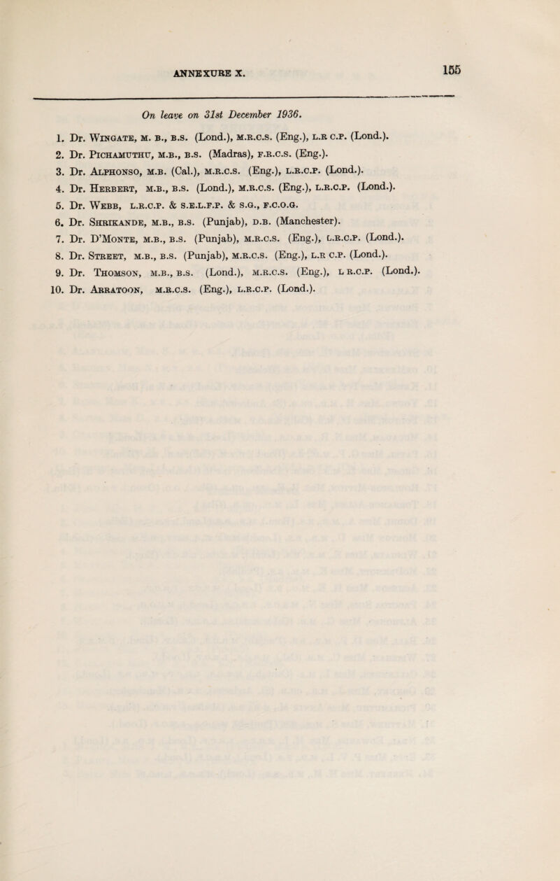 ANNEXURE X. On leave on 31st December 1936. 1. Dr. Wingate, m. b., b.s. (Lond.), m.r.c.s. (Eng.), l.r c.p. (Lond.). 2. Dr. Pichamuthu, m.b., b.s. (Madras), f.r.c.s. (Eng.). 3. Dr. Alphonso, m.b. (Cal.), m.r.c.s. (Eng.), l.r.c.p. (Lond.). 4. Dr. Herbert, m.b., b.s. (Lond.), m.r.c.s. (Eng.), l.r.c.p. (Lond.). 5. Dr. Webb, l.r.c.p. & s.e.l.f.p. & s.g., f.c.o.g. 6. Dr. Shrikande, m.b., b.s. (Punjab), d.b. (Manchester). 7. Dr. D’Monte, m.b., b.s. (Punjab), m.r.c.s. (Eng.), l.r.c.p. (Lond.). 8. Dr. Street, m.b., b.s. (Punjab), m.r.c.s. (Eng.), l.r c.p. (Lond.). 9. Dr. Thomson, m.b., b.s. (Lond.), m.r.c.s. (Eng.), l r.c.p. (Lond.). 10. Dr. Arratoon, m.r.c.s. (Eng.), l.r.c.p. (Lond.).