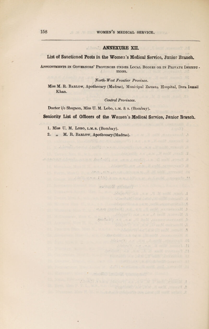 ANNEXURE XH. * t * List of Sanctioned Posts in the Women’s Medical Service, Junior Branch. Appointments in Governors’ Provinces under Local Bodies or in Private Institu - { tions. North-West Frontier Province. Miss M. R. Barlow, Apothecary (Madras), Municipal Zanana Hospital, Dera Ismail Khan. Central Provinces. Doctor i/c Shegaon, Miss U. M. Lobo, l.m. & s. (Bombay). Seniority List of Officers of the Women’s Medical Service, Junior Branch. 1. Miss U. M. Lobo, l.m. s. (Bombay). 2. „ M. R. Barlow. Apothecary (Madras). i {>.:■