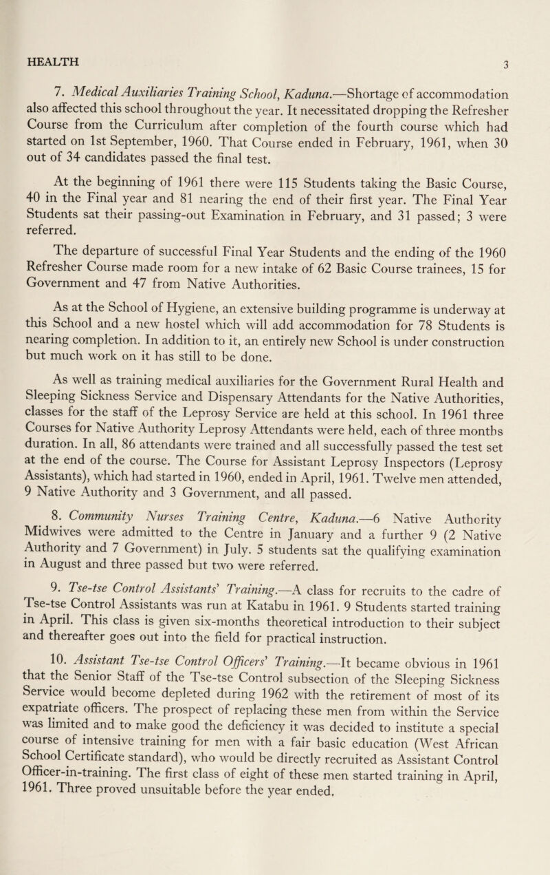 7. Medical Auxiliaries Training School, Kaduna.—Shortage of accommodation also affected this school throughout the year. It necessitated dropping the Refresher Course from the Curriculum after completion of the fourth course which had started on 1st September, 1960. That Course ended in February, 1961, when 30 out of 34 candidates passed the final test. At the beginning of 1961 there were 115 Students taking the Basic Course, 40 in the Final year and 81 nearing the end of their first year. The Final Year Students sat their passing-out Examination in February, and 31 passed; 3 were referred. The departure of successful Final Year Students and the ending of the 1960 Refresher Course made room for a new intake of 62 Basic Course trainees, 15 for Government and 47 from Native Authorities. As at the School of Hygiene, an extensive building programme is underway at this School and a new hostel which will add accommodation for 78 Students is nearing completion. In addition to it, an entirely new School is under construction but much work on it has still to be done. As well as training medical auxiliaries for the Government Rural Health and Sleeping Sickness Service and Dispensary Attendants for the Native Authorities, classes for the staff of the Leprosy Service are held at this school. In 1961 three Courses for Native Authority Leprosy Attendants were held, each of three months duration. In all, 86 attendants were trained and all successfully passed the test set at the end of the course. The Course for Assistant Leprosy Inspectors (Leprosy Assistants), which had started in 1960, ended in April, 1961. Twelve men attended, 9 Native Authority and 3 Government, and all passed. 8. Community Nurses Training Centre, Kaduna.—6 Native Authority Midwives were admitted to the Centre in January and a further 9 (2 Native Authority and 7 Government) in July. 5 students sat the qualifying examination in August and three passed but two were referred. 9. Tse-tse Control Assistants' Training.—A class for recruits to the cadre of Tse-tse Control Assistants was run at Katabu in 1961. 9 Students started training in April. This class is given six-months theoretical introduction to their subject and thereafter goes out into the field for practical instruction. 10. Assistant Tse-tse Control Officers' Training.—It became obvious in 1961 that the Senior Staff of the Tse-tse Control subsection of the Sleeping Sickness Service would become depleted during 1962 with the retirement of most of its expatriate officers. The prospect of replacing these men from within the Service was limited and to make good the deficiency it was decided to institute a special course of intensive training for men with a fair basic education (West African School Certificate standard), who would be directly recruited as Assistant Control Officer-in-training. The first class of eight of these men started training in April, 1961. Three proved unsuitable before the year ended.