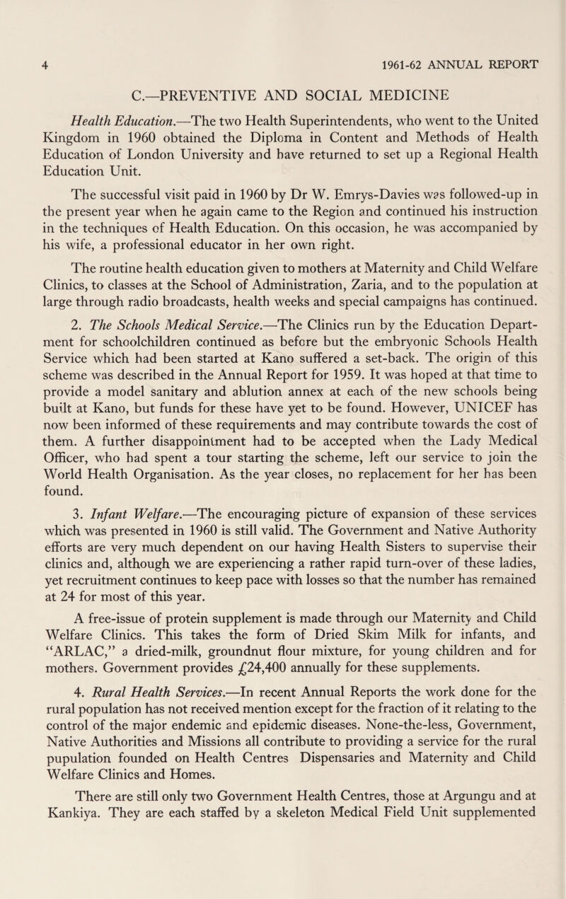 C.—PREVENTIVE AND SOCIAL MEDICINE Health Education.—The two Health Superintendents, who went to the United Kingdom in 1960 obtained the Diploma in Content and Methods of Health Education of London University and have returned to set up a Regional Health Education Unit. The successful visit paid in 1960 by Dr W. Emrys-Davies was followed-up in the present year when he again came to the Region and continued his instruction in the techniques of Health Education. On this occasion, he was accompanied by his wife, a professional educator in her own right. The routine health education given to mothers at Maternity and Child Welfare Clinics, to classes at the School of Administration, Zaria, and to the population at large through radio broadcasts, health weeks and special campaigns has continued. 2. The Schools Medical Service.—The Clinics run by the Education Depart¬ ment for schoolchildren continued as before but the embryonic Schools Health Service which had been started at Kano suffered a set-back. The origin of this scheme was described in the Annual Report for 1959. It was hoped at that time to provide a model sanitary and ablution annex at each of the new schools being built at Kano, but funds for these have yet to be found. However, UNICEF has now been informed of these requirements and may contribute towards the cost of them. A further disappointment had to be accepted when the Lady Medical Officer, who had spent a tour starting the scheme, left our service to join the World Health Organisation. As the year closes, no replacement for her has been found. 3. Infant Welfare.—The encouraging picture of expansion of these services which was presented in 1960 is still valid. The Government and Native Authority efforts are very much dependent on our having Health Sisters to supervise their clinics and, although we are experiencing a rather rapid turn-over of these ladies, yet recruitment continues to keep pace with losses so that the number has remained at 24 for most of this year. A free-issue of protein supplement is made through our Maternity and Child Welfare Clinics. This takes the form of Dried Skim Milk for infants, and “ARLAC,” a dried-milk, groundnut flour mixture, for young children and for mothers. Government provides £24,400 annually for these supplements. 4. Rural Health Services.—In recent Annual Reports the work done for the rural population has not received mention except for the fraction of it relating to the control of the major endemic and epidemic diseases. None-the-less, Government, Native Authorities and Missions all contribute to providing a service for the rural pupulation founded on Health Centres Dispensaries and Maternity and Child Welfare Clinics and Homes. There are still only two Government Health Centres, those at Argungu and at Kankiya. They are each staffed by a skeleton Medical Field Unit supplemented