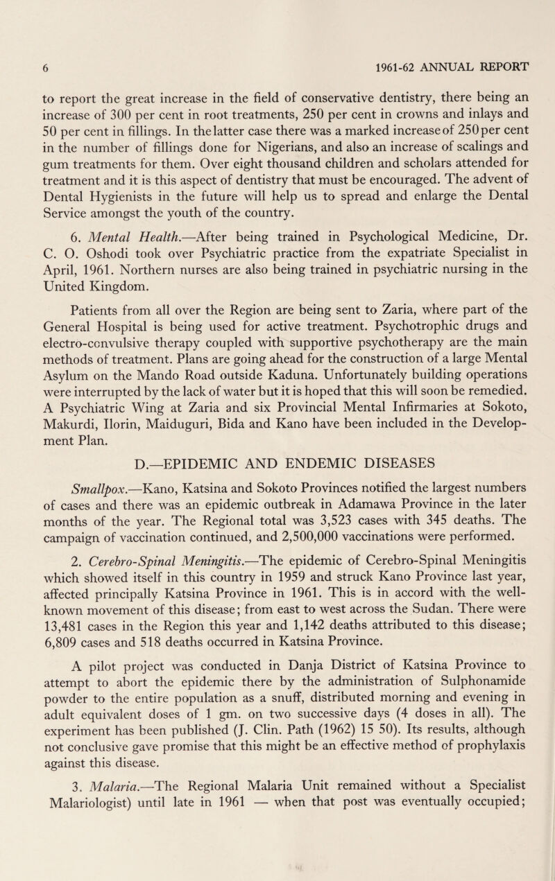 to report the great increase in the field of conservative dentistry, there being an increase of 300 per cent in root treatments, 250 per cent in crowns and inlays and 50 per cent in fillings. In the latter case there was a marked increase of 250 per cent in the number of fillings done for Nigerians, and also an increase of scalings and gum treatments for them. Over eight thousand children and scholars attended for treatment and it is this aspect of dentistry that must be encouraged. The advent of Dental Hygienists in the future will help us to spread and enlarge the Dental Service amongst the youth of the country. 6. Mental Health.—After being trained in Psychological Medicine, Dr. C. O. Oshodi took over Psychiatric practice from the expatriate Specialist in April, 1961. Northern nurses are also being trained in psychiatric nursing in the United Kingdom. Patients from all over the Region are being sent to Zaria, where part of the General Hospital is being used for active treatment. Psychotrophic drugs and electro-convulsive therapy coupled with supportive psychotherapy are the main methods of treatment. Plans are going ahead for the construction of a large Mental Asylum on the Mando Road outside Kaduna. Unfortunately building operations were interrupted by the lack of water but it is hoped that this will soon be remedied. A Psychiatric Wing at Zaria and six Provincial Mental Infirmaries at Sokoto, Makurdi, Ilorin, Maiduguri, Bida and Kano have been included in the Develop¬ ment Plan. D.—EPIDEMIC AND ENDEMIC DISEASES Smallpox.—Kano, Katsina and Sokoto Provinces notified the largest numbers of cases and there was an epidemic outbreak in Adamawa Province in the later months of the year. The Regional total was 3,523 cases with 345 deaths. The campaign of vaccination continued, and 2,500,000 vaccinations were performed. 2. Cerebro-Spinal Meningitis.—The epidemic of Cerebro-Spinal Meningitis which showed itself in this country in 1959 and struck Kano Province last year, affected principally Katsina Province in 1961. This is in accord with the well- known movement of this disease; from east to west across the Sudan. There were 13,481 cases in the Region this year and 1,142 deaths attributed to this disease; 6,809 cases and 518 deaths occurred in Katsina Province. A pilot project was conducted in Danja District of Katsina Province to attempt to abort the epidemic there by the administration of Sulphonamide powder to the entire population as a snuff, distributed morning and evening in adult equivalent doses of 1 gm. on two successive days (4 doses in all). The experiment has been published (J. Clin. Path (1962) 15 50). Its results, although not conclusive gave promise that this might be an effective method of prophylaxis against this disease. 3. Malaria.—The Regional Malaria Unit remained without a Specialist Malariologist) until late in 1961 — when that post was eventually occupied;