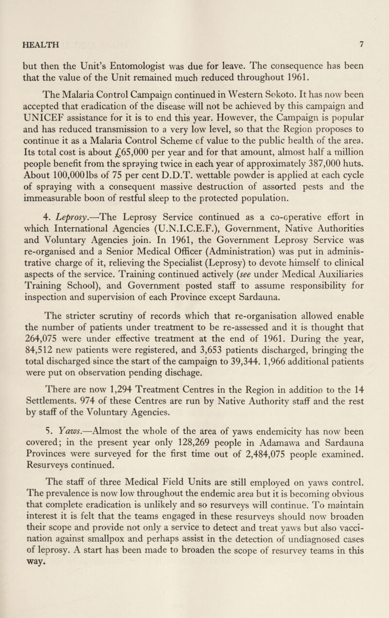 but then the Unit’s Entomologist was due for leave. The consequence has been that the value of the Unit remained much reduced throughout 1961. The Malaria Control Campaign continued in Western Sokoto. It has now been accepted that eradication of the disease will not be achieved by this campaign and UNICEF assistance for it is to end this year. However, the Campaign is popular and has reduced transmission to a very low level, so that the Region proposes to continue it as a Malaria Control Scheme of value to the public health of the area. Its total cost is about £65,000 per year and for that amount, almost half a million people benefit from the spraying twice in each year of approximately 387,000 huts. About 100,000lbs of 75 per centD.D.T. wettable powder is applied at each cycle of spraying with a consequent massive destruction of assorted pests and the immeasurable boon of restful sleep to the protected population. 4. Leprosy.—The Leprosy Service continued as a co-operative effort in which International Agencies (U.N.I.C.E.F.), Government, Native Authorities and Voluntary Agencies join. In 1961, the Government Leprosy Service was re-organised and a Senior Medical Officer (Administration) was put in adminis¬ trative charge of it, relieving the Specialist (Leprosy) to devote himself to clinical aspects of the service. Training continued actively (see under Medical Auxiliaries Training School), and Government posted staff to assume responsibility for inspection and supervision of each Province except Sardauna. The stricter scrutiny of records which that re-organisation allowed enable the number of patients under treatment to be re-assessed and it is thought that 264,075 were under effective treatment at the end of 1961. During the year, 84,512 new patients were registered, and 3,653 patients discharged, bringing the total discharged since the start of the campaign to 39,344. 1,966 additional patients were put on observation pending dischage. There are now 1,294 Treatment Centres in the Region in addition to the 14 Settlements. 974 of these Centres are run by Native Authority staff and the rest by staff of the Voluntary Agencies. 5. Yaws.—Almost the whole of the area of yaws endemicity has now been covered; in the present year only 128,269 people in Adamawa and Sardauna Provinces were surveyed for the first time out of 2,484,075 people examined. Resurveys continued. The staff of three Medical Field Units are still employed on yaws control. The prevalence is now low throughout the endemic area but it is becoming obvious that complete eradication is unlikely and so resurveys will continue. To maintain interest it is felt that the teams engaged in these resurveys should now broaden their scope and provide not only a service to detect and treat yaws but also vacci¬ nation against smallpox and perhaps assist in the detection of undiagnosed cases of leprosy. A start has been made to broaden the scope of resurvey teams in this way.