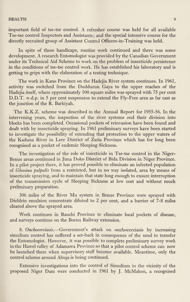 important field of tse-tse control. A refresher course was held for all available Tse-tse control Inspectors and Assistants; and the special intensive course for the directly recruited group of Assistant Control Officers-in-Training was held. In spite of these handicaps, routine work continued and there was some development. A research Entomologist was provided by the Canadian Government under its Technical Aid Scheme to work on the problem of insecticide persistence in the conditions of tse-tse control work. He has established his laboratory and is getting to grips with the elaboration of a testing technique. The work in Kano Province on the Hadejia River system continues. In 1961, activity was switched from the Duddurun Gaya to the upper reaches of the Hadejia itself, where approximately 100 square miles was sprayed with 75 per cent D.D.T. w.d.p. in 5 per cent suspension to extend the Fly-Free area as far east as the junction of the R. Barkiyah. The K.K.Z. scheme was described in the Annual Report for 1955-56. In the intervening years, the inspection of the river systems and their division into blocks has been completed. Occasional pockets of reinvasion have been found and dealt with by insecticide spraying. In 1961 preliminary surveys have been started to investigate the possibility of extending that protection to the upper waters of the Kaduna River in Lere District of Zaria Province which has for long been recognised as a pocket of endemic Sleeping Sickness. The investigation of the role of insecticide in Tse-tse control in the Niger- Benue areas continued in Jima Doko District of Bida Division in Niger Province. In a pilot project there, it has proved possible to eliminate an infected population of Glossina palpalis from a restricted, but in no way isolated, area by means of insecticide spraying, and to maintain that state long enough to ensure interruption of the transmission cycle of Sleeping Sickness at low cost and without much preliminary preparation. 306 miles of the River Mu system in Benue Province were sprayed with Dieldrin emulsion concentrate diluted to 2 per cent, and a barrier of 7-8 miles cleared above the sprayed area. Work continues in Bauchi Province to eliminate local pockets of disease, and surveys continue on the Bornu Railway extension. 8. Onchocerciasis.—Government’s attack on onchocerciasis by increasing simulium control has suffered a set-back in consequence of the need to transfer the Entomologist. However, it was possible to complete preliminary survey work in the Hawel valley of Adamawa Province so that a pilot control scheme can now be launched there when supervisory staff become available. Meantime, only the control scheme around Abuja is being continued. Extensive investigations into the control of Simulium in the vicinity of the proposed Niger Dam were conducted in 1961 by J. McMahon, a recognised