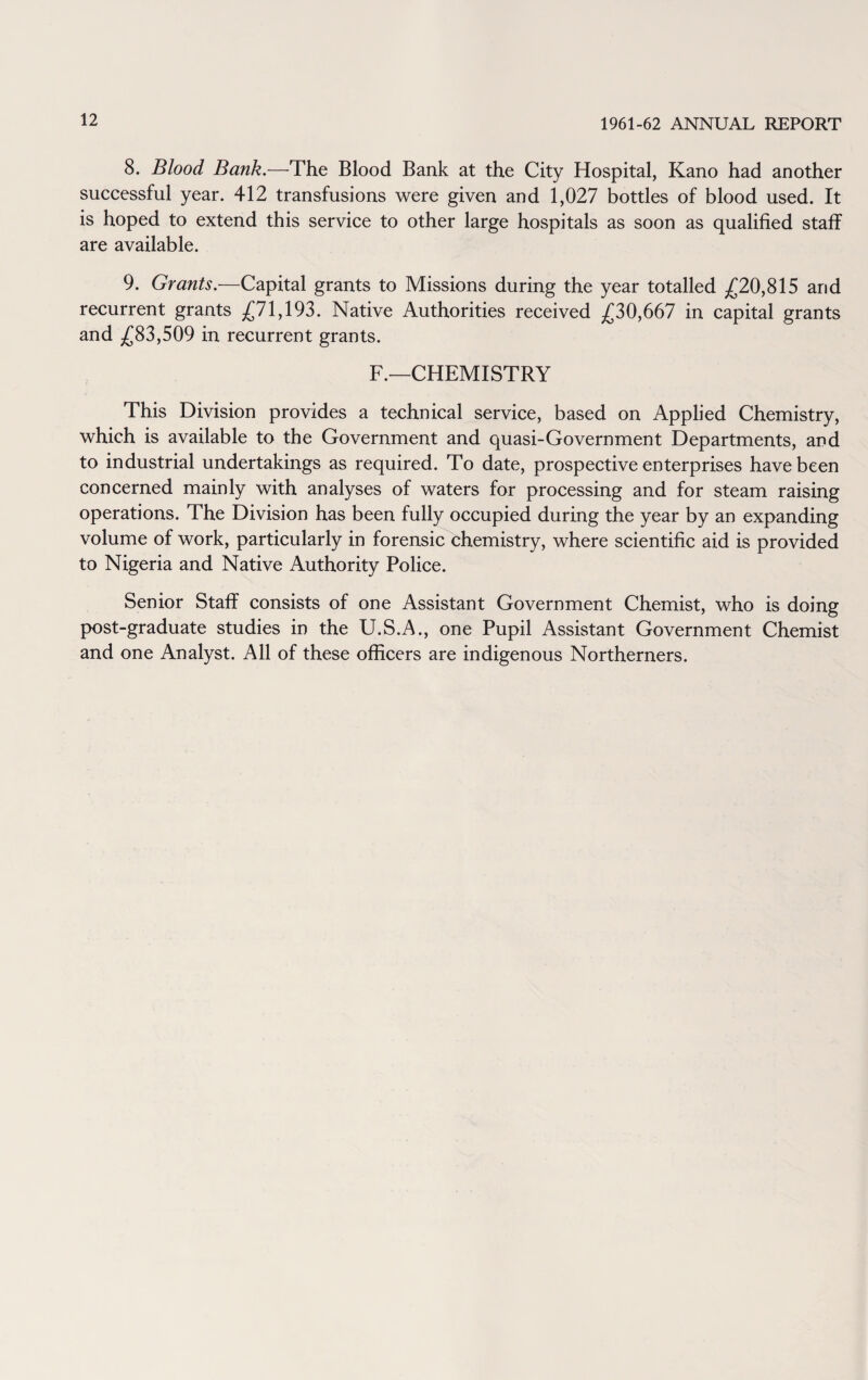 8. Blood Bank.—The Blood Bank at the City Hospital, Kano had another successful year. 412 transfusions were given and 1,027 bottles of blood used. It is hoped to extend this service to other large hospitals as soon as qualified staff are available. 9. Grants.—Capital grants to Missions during the year totalled £20,815 and recurrent grants £71,193. Native Authorities received £30,667 in capital grants and £83,509 in recurrent grants. F.—CHEMISTRY This Division provides a technical service, based on Applied Chemistry, which is available to the Government and quasi-Government Departments, and to industrial undertakings as required. To date, prospective enterprises have been concerned mainly with analyses of waters for processing and for steam raising operations. The Division has been fully occupied during the year by an expanding volume of work, particularly in forensic chemistry, where scientific aid is provided to Nigeria and Native Authority Police. Senior Staff consists of one Assistant Government Chemist, who is doing post-graduate studies in the U.S.A., one Pupil Assistant Government Chemist and one Analyst. All of these officers are indigenous Northerners.