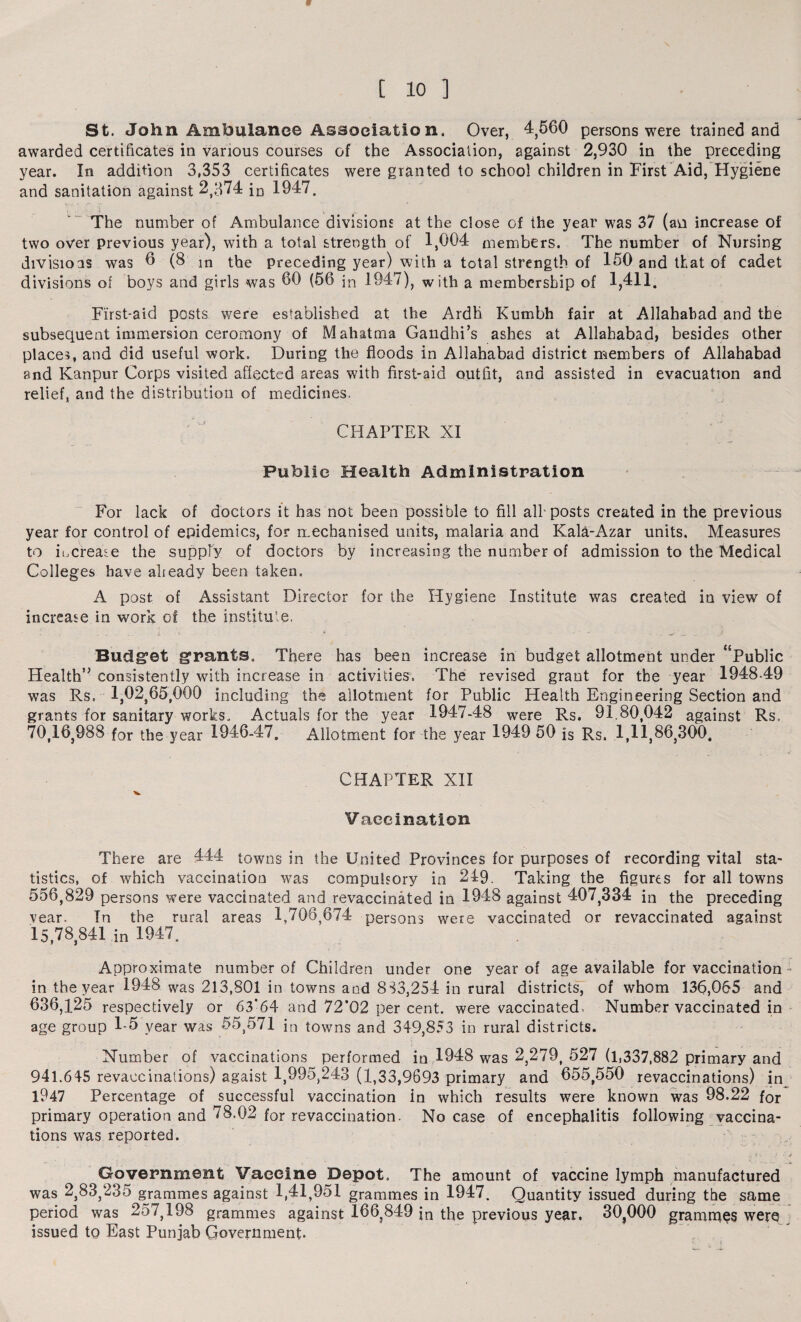 w [ 10 ] St. John Ambulance Association. Over, 4,560 persons were trained and awarded certificates in various courses of the Association, against 2,930 in the preceding year. In addition 3,353 certificates were granted to school children in First Aid, Hygiene and sanitation against 2,374 io 1947. The number of Ambulance divisions at the close of the year was 37 (an increase of two over previous year), with a total strength of 1,004 members. The number of Nursing divisions was 0 (8 m the preceding year) with a total strength of 150 and that of cadet divisions of boys and girls was 00 (56 in 1947), with a membership of 1,411. First-aid posts were established at the Ardh Kumbh fair at Allahabad and the subsequent immersion ceromony of Mahatma Gandhi’s ashes at Allahabad, besides other places, and did useful work. During the floods in Allahabad district members of Allahabad and Kanpur Corps visited affected areas with first-aid outfit, and assisted in evacuation and relief, and the distribution of medicines. CHAPTER XI Public Health Administration For lack of doctors it has not been possible to fill all-posts created in the previous year for control of epidemics, for mechanised units, malaria and Kala-Azar units. Measures to iucreate the supply of doctors by increasing the number of admission to the Medical Colleges have already been taken. A post of Assistant Director for the Hygiene Institute was created in view of increase in work of the institute. » .... i • ■ - * .. . - Budget grants. There has been increase in budget allotment under “Public Health” consistently with increase in activities. The revised grant for the year 1948-49 was Rs, 1,02,65,000 including the allotment for Public Health Engineering Section and grants for sanitary works. Actuals for the year 1947-48 were Rs. 91.80,042 against Rs. 70,16,988 for the year 1946-47. Allotment for the year 1949 50 is Rs. 1,11,86,300. CHAPTER XII Vaccination There are 444 towns in the United Provinces for purposes of recording vital sta¬ tistics, of which vaccination was compulsory in 249. Taking the figures for all towns 556,829 persons were vaccinated and revaccinated in 1948 against 407,334 in the preceding vear. In the rural areas 1,708,674 persons were vaccinated or revaccinated against 15,78 841 in 1947. Approximate number of Children under one year of age available for vaccination in the year 1948 was 213,801 in towns and 883,254 in rural districts, of whom 136,065 and 636,125 respectively or 63’64 and 72’02 per cent, were vaccinated. Number vaccinated in age group 1-5 year was 55,571 in towns and 349,853 in rural districts. Number of vaccinations performed in 1948 was 2,279, 527 (1,337,882 primary and 941.645 revaccinations) agaist 1,995,243 (1,33,9693 primary and 655,550 revaccinations) in 1947 Percentage of successful vaccination in which results were known was 98.22 for primary operation and 78.02 for revaccination- No case of encephalitis following vaccina¬ tions was reported. ., '»\ ) • J Government Vaeeine Depot. The amount of vaccine lymph manufactured was 2,83,235 grammes against 1,41,951 grammes in 1947. Quantity issued during the same period was 257,198 grammes against 166,849 jn the previous year. 30^000 grammes were issued to East Punjab Government.