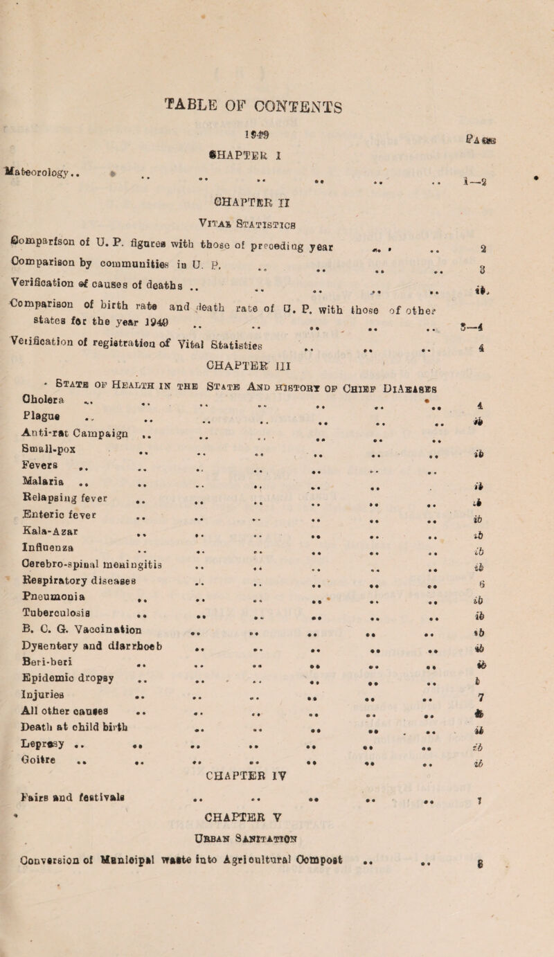 TABLE OF CONTENTS 1949 CHAPTER 1 ACateorology.. CHAPTER II Vitas Statistics Comparison of U. P. figures with those of preceding year m* » Comparison by communities in U. P. « e ♦ 8 « a 8 8 Verification ©£ causes of deaths « • * m <a • „• « a a Comparison of birth rate and death rate of 0, P. with those of other states fee the year 1949 * • * * 9 9 a a ♦ • Verification of registration of Vito! Statistics 8 • # a a • CHAPTER III 1 • State of Health in the State And history of Chief DiAeabes Cholera * « «l w 9 9 • Plague • « • « 0 • a • ® • 9 9 a • Anti-rat Campaign e • 1# * • 9 9 9 © ^ Small-pox • * © 8 r • • « • • a Fevers • r • *> ^ • 6- 0 Malaria .. • • ♦ f «, • a a Relapsing fever ,, ♦ a 8 t • 8 • a a • Enteric fever • • %■ « • • « a • a Kala-Azar t • <* * • • a • • 8 Influenza a * r * • 8 a « 0 • Cerebro-spinal meningitis • « 8 8 • 8 •» • 8 a Respiratory diseases • « • • • • • a r • Pneumonia • • « A • e a % a t Tuberculosis • • 9 * • • • a a a B. C. G. Vaccination 9 © * t 0 • • • • # Dysentery and dlarrhoeb • t * • • 8 • • • 9 Beri-beri • • e * 9 9 9 t Epidemic dropsy • • * * • 0 • a a a Injuries .. • • «* • • • • • a a All other causes 0 • * ♦ « • © • • a Death at child birth • • « *» • a »• . • • Leprasy .. 9 # • 9 • a « a 4 « Goitre .* ♦ • 9 • • • 0 a a # CHAPTER IV Fairs and festivals • • 8 8 00 • a # a % CHAPTER V Urban Sanitation Conversion oi Menioipal watte into Agricultural Compost 1—2 2 3 it. 5—4 4 4 ib ib a Lb ib ib ib zb 6 ib ib %b *b ib l 7 ib ib ib 1 8