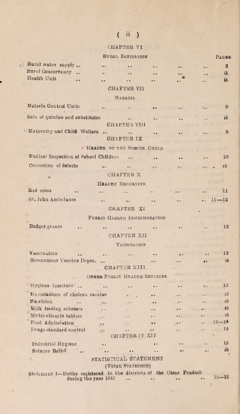 CHAPTER VI Rural Sanitation Racal water supply .. Rural Conservancy .. Health Unit CHAPTER VII Malaria Malaria Control Units Sale of quinine and substitutes Maternity and Child Welfare CHAPTER, VIIt CHAPTER IX < Health of the School Child Medical Inspection of School Children Correction of defects CHAPTER X Health Education Red cross St. John Ambulance CHAPTER XI Public Health Administration Budget grants CHAPTER XII Vaccination Vaccination Government Vaccine Depot. CHAPTER XIII Other Public Health Services Hygiene Institute’ . *. & 3- Manufacture of cholera vaccine ., ,, Nutrition Milk feeding schemes Multi-vitamin tablets + . „ Food Adulteration •• *• Drugs standard control CHAPTER IV XIV Industrial Hygiene Refugee Relief Paces 8 ih ib 9 ib 9 10 ib 11 11—12 12 ft A 12 ib 13 ib ib ib ib 13-14 14 \ 15 ib STATISTIC AH STATEMENT (Vital Statistics} Statement I—Births registered in the districts of the Uttar Pradesh during the year 1949 0 9 IS—21. \