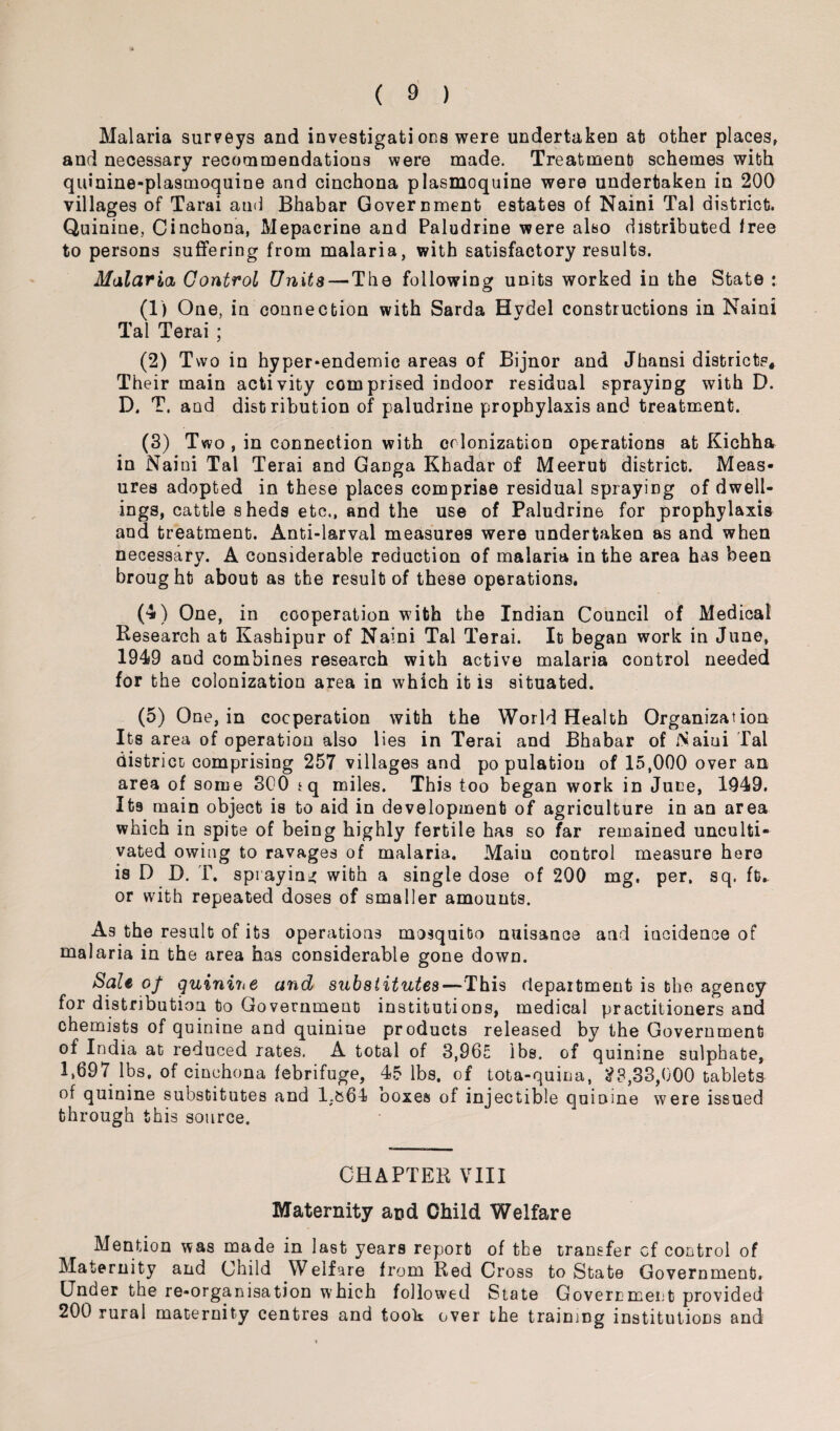 Malaria surveys and investigate ons were undertaken at other places, and necessary recommendations were made. Treatment schemes with quinine-plasmoquine and cinchona plasmoquine were undertaken in 200 villages of Tarai an<i Bhabar Government estates of Naini Tal district. Quinine, Cinchona, Mepacrine and Paludrine were also distributed tree to persons suffering from malaria, with satisfactory results. Malaria Control Units — The following units worked in the State : (1) One, in connection with Sarda Hvdel constructions in Naini Tal Terai ; (2) Two in hyper-endemic areas of Bijnor and Jhansi districts* Their main activity comprised indoor residual spraying with D. D. T. and distribution of paludrine prophylaxis and treatment. (3) Two , in connection with colonization operations at Kichha in Naini Tal Terai and Ganga Khadar of Meerut district. Meas¬ ures adopted in these places comprise residual spraying of dwell¬ ings, cattle sheds etc., and the use of Paludrine for prophylaxis and treatment. Anti-larval measures were undertaken as and when necessary. A considerable reduction of malaria in the area has been brought about as the result of these operations. (4) One, in cooperation with the Indian Council of Medical Research at Kashipur of Naini Tal Terai. It began work in June, 1949 and combines research with active malaria control needed for the colonization area in which it is situated. (5) One, in cooperation with the World Health Organization Its area of operation also lies in Terai and Bhabar of Naini Tal district comprising 257 villages and population of 15,000 over an area of some 300 jq miles. This too began work in June, 1949. Its main object is to aid in development of agriculture in an area which in spite of being highly fertile has so far remained unculti¬ vated owing to ravages of malaria. Main control measure hero is D D. T. spraying with a single dose of 200 mg. per. sq. ft>. or with repeated doses of smaller amounts. As the result of its operations mosquito nuisance and incidence of malaria in the area has considerable gone down. Sale of quinine and substitutes—This department is the agency for distribution to Government institutions, medical practitioners and chemists of quinine and quinine products released by the Government of India at reduced rates. A total of 3,965 lbs. of quinine sulphate, 1,697 lbs, of cinchona febrifuge, 45 lbs. of tota-quina, 23,33,000 tablets of quinine substitutes and 1.&64 boxes of injectible quinine were issued through this source. CHAPTER VIII Maternity and Child Welfare Mention was made in last years report of the transfer cf control of Maternity and Child Welfare from Red Cross to State Government. Under the re-organisation which followed State Government provided 200 rural maternity centres and took over the training institutions and