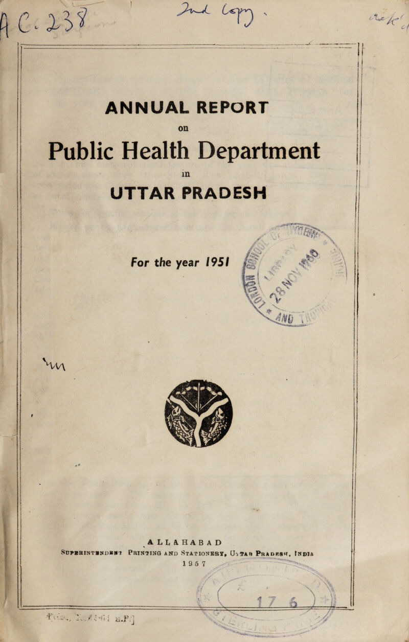 u C V ' ANNUAL REPORT on Public Health Department in UTTAR PRADESH For the year 1951 '/W\ 1LUHABAD % Sdpbbintindb*'! Printing and Stationery, (J'jtar Pradbsr, India 19 5 7 4 7 f 1.2 CL v Y J J l i' , - : ‘ ’ vO ■! , W -1 ~ *■ •• ' ‘ A iU»J .j //