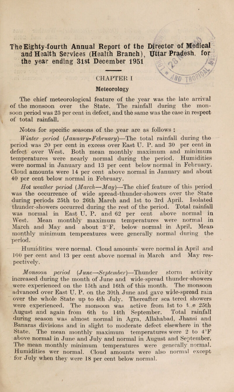 The Eighty-fourth Annual Report of the Director of Medical and Health Services (Health Branch), Httar Pradesh, for the year ending 31st December 1951 fXi ’ - l- p - ^ CHAPTER I . A '' Meteorology The chief meteorological feature of the year was the late arrival of the monsoon over the State. The rainfall during the mon¬ soon period was 25 per cent in defect, and the same was the case in respect of total rainfall. Notes for specific seasons of the year are as follows ; Winter 'period (January-February)—The total rainfall during the period was 20 per cent in excess over East U. P. and 30 per cent in defect over West. Both mean monthly maximum and minimum temperatures were nearly normal during the period. Humidities were normal in January and 13 per cent below normal in February. Cloud amounts were 14 per cent above normal in January and about 40 per cent below normal in February. Hot weather period (March—May)—-The chief feature of this period was the occurrence of wide spread-thunder-showers over the State during periods 25th to 26th March and 1st to 3rd April. Isolated thunder-showers occurred during the rest of the period. Total rainfall was normal in East U. P. and 62 per cent above normal in West. Mean monthly maximum temperatures were normal in March and May and about 3°F. below normal in April. Mean- monthly minimum temperatures were generally normal during the period. Humidities were normal. Cloud amounts were normal in April and 100 per cent and 13 per cent above normal in March and May res¬ pectively. Monsoon period (June—September)—Thunder storm activity increased during the month of June and wide spread thunder-showers were experienced on the 15th and 16th of this month. The monsoon advanced over East U. P. on the 30th June and gave wide-spread rain over the whole State up to 4th July. Thereafter sea tered showers were experienced. The monsoon was active from 1st to the 25th August and again from 6th to 14th September. Total rainfall during season was almost normal in Agra, Allahabad, Jhansi and Banaras divisions and in slight to moderate defect elsewhere in the State. The mean monthly maximum temperatures were 2 to 4°F above normal in June and July and normal in August and September. The mean monthly minimum temperatures were generally normal. Humidities wer normal. Cloud amounts were also normal except for July when they were 18 per cent below normal.