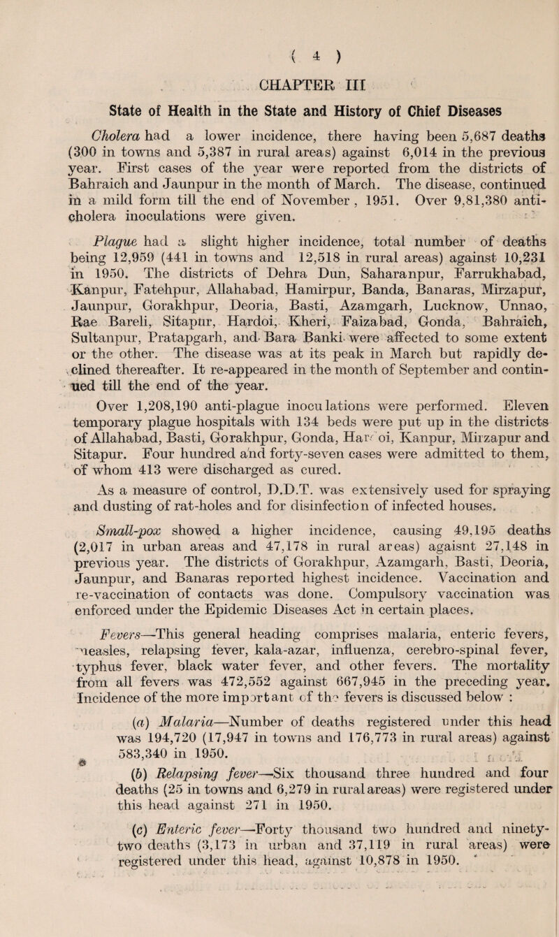 CHAPTER III State of Health in the State and History of Chief Diseases Cholera had a lower incidence, there having been 5,687 deaths (300 in towns and 5,387 in rural areas) against 6,014 in the previous year. First cases of the year were reported from the districts of Bahraich and Jaunpur in the month of March. The disease, continued in a mild form till the end of November , 1951. Over 9,81,380 anti¬ cholera inoculations were given. Plague had a slight higher incidence, total number of deaths being 12,959 (441 in towns and 12,518 in rural areas) against 10,231 in 1950. The districts of Dehra Dun, Saharanpur, Farrukhabad, Kanpur, Fatehpur, Allahabad, Hamirpur, Banda, Banaras, Mirzapur, Jaunpur, Gorakhpur, Deoria, Basti, Azamgarh, Lucknow, Unnao, Rae Bareli, Sitapur, Hardoi, Kheri, Faizabad, Gonda, Bahraich, Sultanpur, Pratapgarh, and Bara Banki were affected to some extent or the other. The disease was at its peak in March but rapidly de¬ clined thereafter. It re-appeared in the month of September and contin¬ ued till the end of the year. Over 1,208,190 anti-plague inoculations were performed. Eleven temporary plague hospitals with 134 beds were put up in the districts of Allahabad, Basti, Gorakhpur, Gonda, Hardoi, Kanpur, Mirzapur and Sitapur. Four hundred and forty-seven cases were admitted to them, of whom 413 were discharged as cured. As a measure of control, D.D.T. was extensively used for spraying and dusting of rat-holes and for disinfection of infected houses. Small-pox showed a higher incidence, causing 49,195 deaths (2,017 in urban areas and 47,178 in rural areas) agaisnt 27,148 in previous year. The districts of Gorakhpur, Azamgarh, Basti, Deoria, Jaunpur, and Banaras reported highest incidence. Vaccination and re-vaccination of contacts was done. Compulsory vaccination was enforced under the Epidemic Diseases Act in certain places. Fevers—-This general heading comprises malaria, enteric fevers, measles, relapsing fever, kala-azar, influenza, cerebro-spinal fever, typhus fever, black water fever, and other fevers. The mortality from all fevers was 472,552 against 667,945 in the preceding year. Incidence of the more important of the fevers is discussed below : (а) Malaria—Number of deaths registered under this head was 194,720 (17,947 in towns and 176,773 in rural areas) against 583,340 in 1950. iii. ' i. V _ JJ. (б) Relapsing fever—Six thousand three hundred and four deaths (25 in towns and 6,279 in rural areas) were registered under this head against 271 in 1950. (c) Enteric fever—-Forty thousand two hundred and ninety- two deaths (3,173 in urban and 37,119 in rural areas) were registered under this head, against 10,878 in 1950.