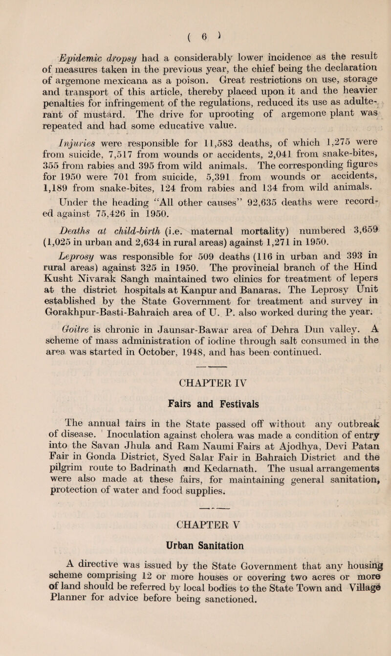 Epidemic dropsy had a considerably lower incidence as the result of measures taken in the previous year, the chief being the declaration of argemone mexicana as a poison. Great restrictions on use, storage and transport of this article, thereby placed upon it and the heavier penalties for infringement of the regulations, reduced its use as adulte¬ rant of mustard. The drive for uprooting of argemone plant was repeated and had some educative value. Injuries were responsible for 11,583 deaths, of which 1,275 were from suicide, 7,517 from wounds or accidents, 2,041 from snake-bites, 355 from rabies and 395 from wild animals. The corresponding figures for 1950 were 701 from suicide, 5,391 from wounds or accidents, 1,189 from snake-bites, 124 from rabies and 134 from wild animals. Under the heading All other causes” 92,635 deaths were record¬ ed against 75,426 in 1950. Deaths at child-birth (i.e. maternal mortality) numbered 3,659 (1,025 in urban and 2,634 in rural areas) against 1,271 in 1950. Leprosy was responsible for 509 deaths (116 in urban and 393 in rural areas) against 325 in 1950. The provincial branch of the Hind Kusht Nivarak Sangh maintained two clinics for treatment of lepers at the district hospitals at Kanpur and Banaras. The Leprosy Unit established by the State Government for treatment and survey in Gorakhpur-Basti-Bahraich area of U. P. also worked during the year. Goitre is chronic in Jaunsar-Bawar area of Dehra Dun valley. A scheme of mass administration of iodine through salt consumed in the area was started in October, 1948, and has been continued. CHAPTER IV Fairs and Festivals The annual lairs in the State passed off without any outbreak of disease. Inoculation against cholera was made a condition of entry into the Savan Jhula and Ram Naumi Fairs at Ajodhya, Devi Patan Fair in Gonda District, Syed Salar Fair in Bahraich District and the pilgrim route to Badrinath and Kedarnath. The usual arrangements were also made at these fairs, for maintaining general sanitation, protection of water and food supplies. CHAPTER V Urban Sanitation A directive was issued by the State Government that any housing scheme comprising 12 or more houses or covering two acres or more of land should be referred by local bodies to the State Town and Village Planner for advice before being sanctioned.