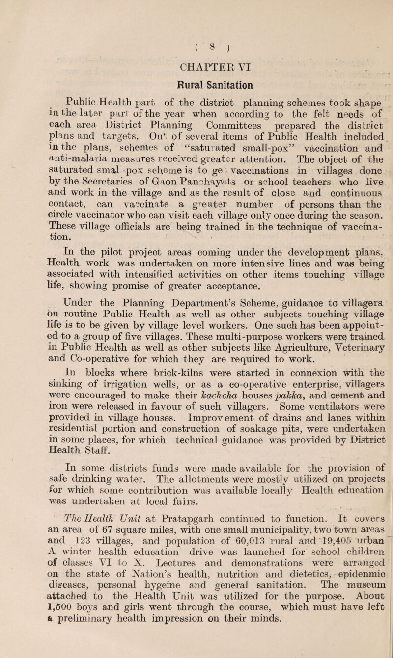 CHAPTER VI Rural Sanitation Public Health part of the district planning schemes took shape in the later part of the year when according to the felt needs of each area District Planning Committees prepared the district plans and targets. Out of several items of Public Health included in the plans, schemes of “saturated small-pox55 vaccination and anti-malaria measures received greater attention. The object of the saturated smaP-pox scheme is to get vaccinations in villages done by the Secretaries of Gaon Panohay/ats or school teachers who live and work in the village and as the result of close and continuous contact, can vaccinate a greater number of persons than the circle vaccinator who can visit each village only once during the season. These village officials are being trained in the technique of vaccina¬ tion. In the pilot project areas coming under the development plans, Health work was undertaken on more intensive lines and was being associated with intensified activities on other items touching village life, showing promise of greater acceptance. Under the Planning Department’s Scheme, guidance to villagers on routine Public Health as well as other subjects touching village life is to be given by village level workers. One such has been appoint¬ ed to a group of five villages. These multi-purpose workers were trained in Public Health as well as other subjects like Agriculture, Veterinary and Co-operative for which they are required to work. In blocks where brick-kilns were started in connexion with the sinking of irrigation wells, or as a co-operative enterprise, villagers were encouraged to make their kachcha houses pakka, and cement and iron were released in favour of such villagers. Some ventilators were provided in village houses. Improvement of drains and lanes within residential portion and construction of soakage pits, were undertaken in some places, for which technical guidance was provided by District Health Staff. In some districts funds were made available for the provision of safe drinking water. The allotments were mostly utilized on projects for which some contribution was available local!v Health education 4/ was undertaken at local fairs. The Health Unit at Pratapgarh continued to function. It covers an area of 67 square miles, with one small municipality, two tow n areas and 123 villages, and population of 60,013 rural and 19,405 urban A winter health education drive was launched for school children of classes VI to X. Lectures and demonstrations were arranged on the state of Nation’s health, nutrition and dietetics, epidenmic diseases, personal hygeine and general sanitation. The museum attached to the Health Unit was utilized for the purpose. About 1,500 boys and girls went through the course, which must have left & preliminary health impression on their minds.