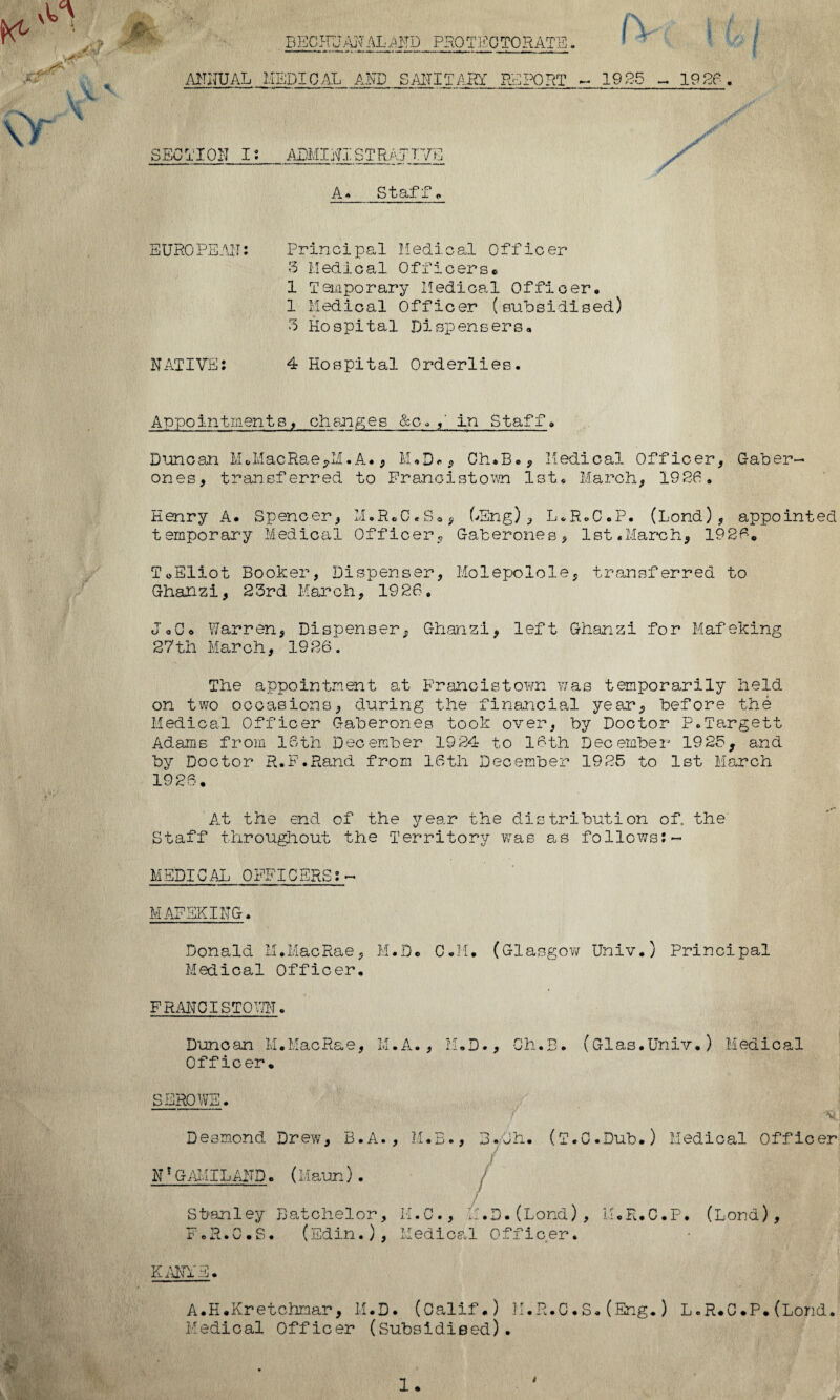 »y BECHUANALAND protectorate MUTUAL MEDICAL AND SANITARY REPORT SECTION I: ADMINISTRAYTVS A* Staff** 1URO PE AN NATIVE: Principal Medical Officer 3 Medical Officers© 1 Temporary Medical Officer, 1 Medical Officer (subsidised) 3 Hospital Dispensers, 4 Hospital Orderlies. Appointments, changes &o»in Staff, Duncan M©MacRae,M.A., M.D« * Ch.B., Medical Officer, Gaber¬ ones, transferred to Franoistown 1st, March, 1926. Henry A- Spencer, M.R.C.S*, kEng), L.R.C.P. (bond), appointed temporary Medical Officer9 Gaberones, 1st.March, 1926* ToEliot Booker, Dispenser, Molepolole, transferred to Ghanzi, 23rd March, 1926, JoC* Warren, Dispenser, Ghanzi, left Ghanzi for Mafeking 27th March, 1926. The appointment at Franoistown was temporarily held on two occasions, during the financial year, before the Medical Officer Gaberones took over, by Doctor P.Targett Adams from 16th December 1924 to 16th December 1925, and by Doctor R.F.Rand from 16th December 1925 to 1st March 1926. At the end of the year the distribution of. the' Staff throughout the Territory was as follows: ~ MEDICAL OFFICERS:— Donald M.MacRae, M.D© C.M. (Glasgow Univ.) Principal Medics,! Officer. FRANOISTOWN. Duncan M.MacRae, M.A., M.D., Ch.B. (Glas.Univ.) Medical Officer. SEROWE. Desmond Drew, B.A., M.B., 3.Oh. (T.C.Dub.) Medical Officer N*GAMILAMD. (Maun) . Stanley Batchelor, K.C., M.D.(Lond), M.R.C.P. (Lord), F.R.C.S* (Edin.), Medical Officer. v Aivrv/ tp Yiil'lX . A.H.Kretchmar, M.D. (Calif.) K.R.C.S.(Eng.) L«R*C.P.(Lond, Medical Officer (Subsidised).