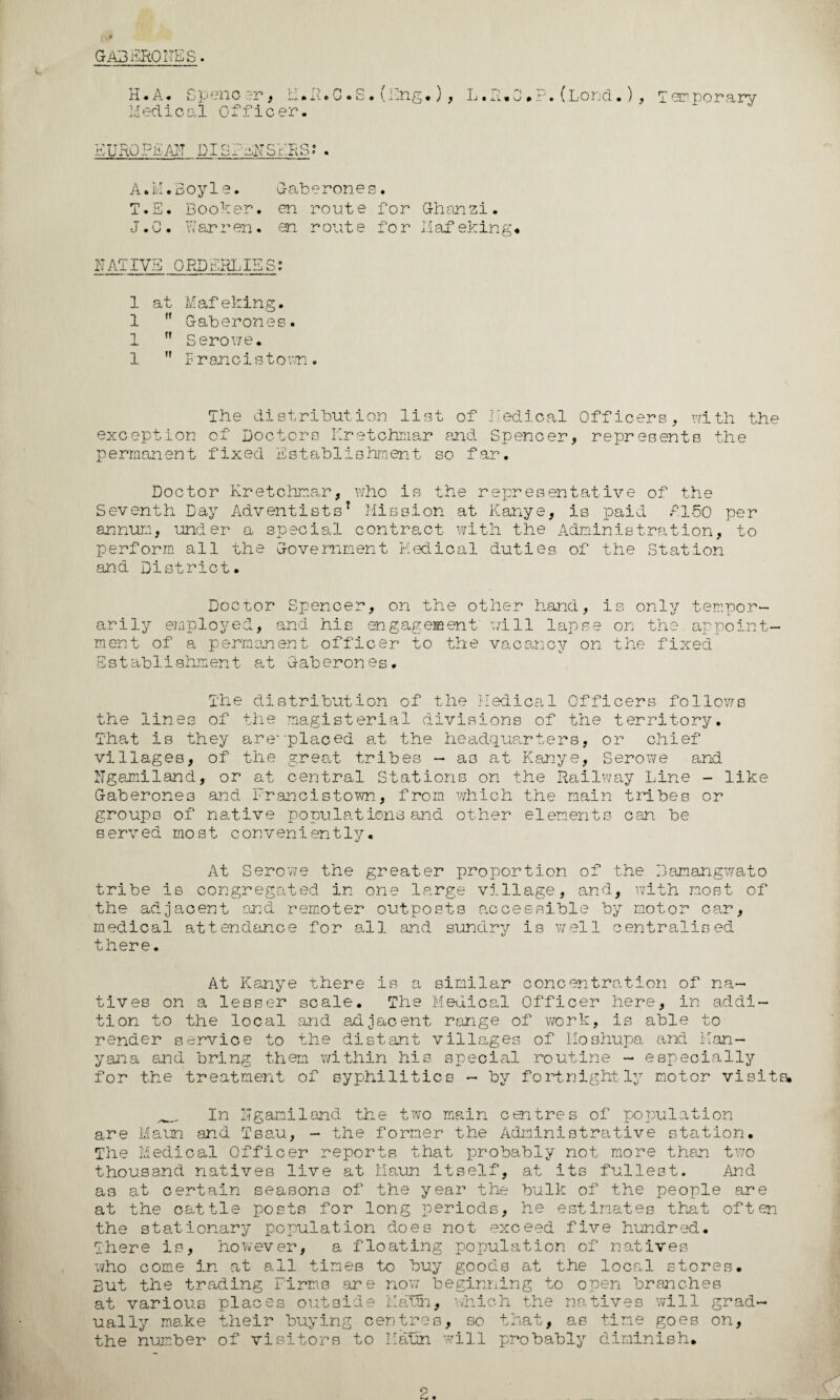 GA3ERODES. H- A* Speno er, Li»R. 0. S. (Eng.) , L .R.O.?. (Lond.) , T em porary Medical Officer. EUROPAAH DISPENSERS?. A.M.Boyle. Gaberones. T.E. Booker. en route for Ghanzi. J. C . Warren. en route fo r 1.1 af eking, NATIVE ORDERLIES: 1 at Mafeking. 1 ,f Gaberones. 1 ,f Serov/e. 1 ” F r an c i s t o wn . The distribution li?3t of Medical Officers, with the exception of' Doctors Kretchmar and Spencer, represents the permanent fixed Establishment so far. Doctor Kretchmar, who is the representative of the Seventh Day Adventists* Mission at Kanye, is paid A150 per annum, under a special contract with the Administration, to perform all the Government Medical duties of the Station and District. Doctor Spencer, on the other hand, is only tempor¬ arily employed, and his engagement will lapse on the appoint¬ ment- of a permanent officer to the vacancy on the fixed Est ablishment at Gab eron es. The distribution of the Medical Officers follows the lines of the magisterial divisions of the territory. That is they are'‘placed at the headquarters, or chief villages, of the great tribes - as at Kanye, Serowe and Ngamiland, or at central Stations on the Railway Line - like Gaberones and Francistown, from which the main tribes or groups of native populations and other elements oan be served most conveniently. At Serowe the greater proportion of the Bamangwato tribe is congregated in one large village, and, with most of the adjacent and remoter outposts accessible by motor car, medical attendance for all and sundry is well centralised there. At Kanye there is a similar concentration of na¬ tives on a lesser scale. The Medical Officer here, in addi¬ tion to the local and adjacent range of work, is able to render service to the distant villages of Hoshupa and Kan- yana and bring them within his special routine - especially for the treatment of syphilitics - by fortnightly motor visits. __ In Ngamiland the two main centres of population are Maun and Tsau, - the former the Administrative station. The Medical Officer reports that probably not more than two thousand natives live at Maun itself, at its fullest. And as at certain seasons of the year the bulk of the people are at the cattle posts for long periods, he estimates that often the stationary population does not exceed five hundred. There is, however, a floating population of natives who come in at all times to buy goods at the local stores. But the trading Firms are now beginning to open branches at various places outside Maun, which the natives will grad¬ ually make their buying centres, so that, as tine goes on, the number of visitors to Maun will probably diminish.