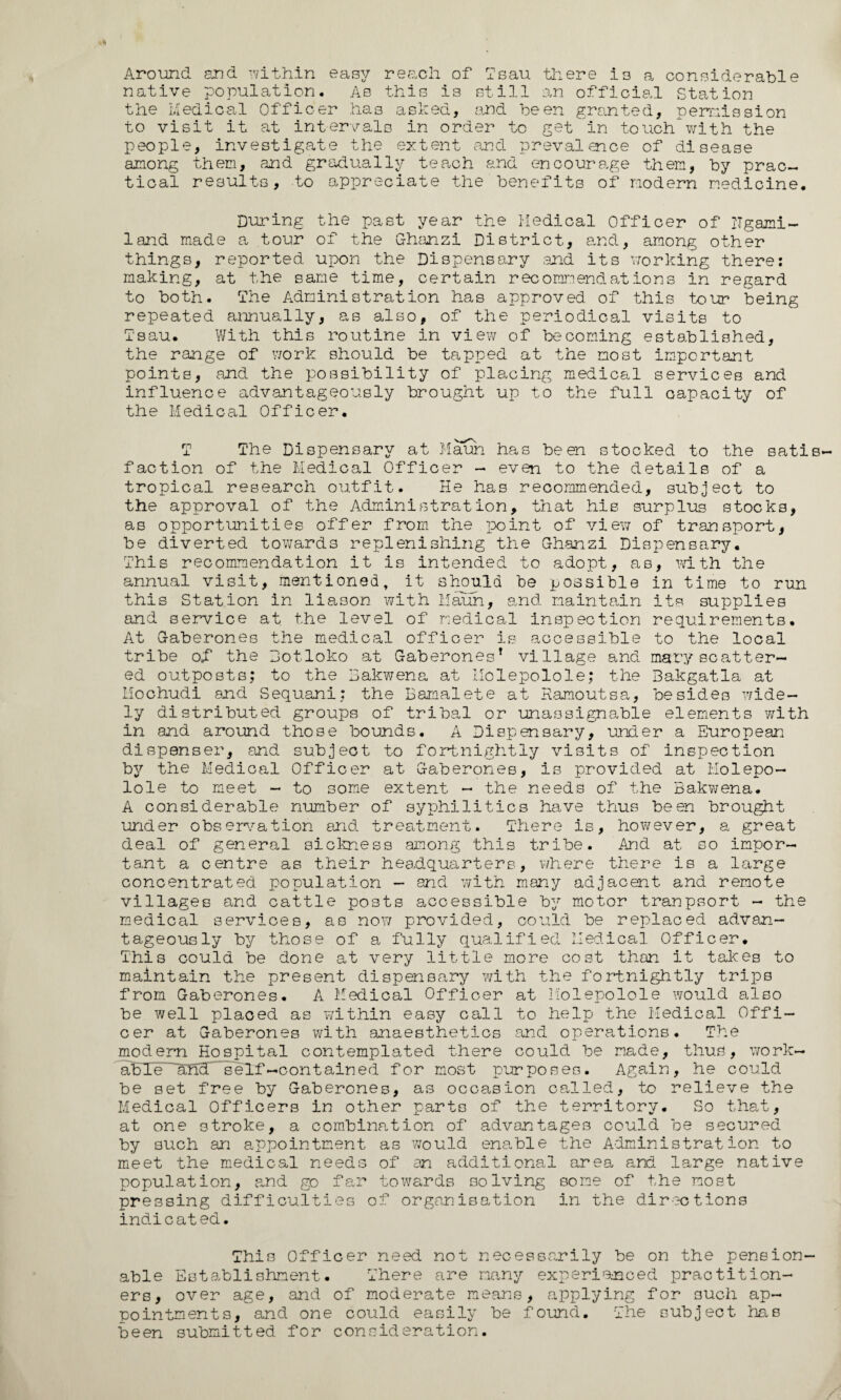 Around and within easy reach of Tsau there is a considerable native population. As this is still an official Station the Medical Officer has asked, and been granted, permission to visit it at intervals in order to get in touch'with the people, investigate the extent and prevalence of disease among them, and gradually teach and encourage them, by prac¬ tical results, to appreciate the benefits of modern medicine. During the past year the Medical Officer of ITgami- land made a tour of the Ghanzi District, and, among other things, reported upon the Dispensary end its working there: making, at the same time, certain recommendations in regard to both. The Administration has approved of this tour being repeated annually, as also, of the periodical visits to Tsau. With this routine in view of becoming established, the range of work should be tapped at the most important points, and the possibility of placing medical services and influence advantageously brought up to the full capacity of the Medical Officer. T The Dispensary at Maun has been stocked to the satis¬ faction of the Medical Officer - even to the details of a tropical research outfit. He has recommended, subject to the approval of the Administration, that his surplus stocks, as opportunities offer from the point of view of transport, be diverted towards replenishing the Ghanzi Dispensary. This recommendation it is intended to adopt, as, with the annual visit, mentioned, it should be possible in time to run this Station in liason with Maun, and maintain its supplies and service at the level of medical inspection requirements. At Gaberones the medical officer is accessible to the local tribe of the Botloko at Gaberones* village and mgryscatter¬ ed outposts; to the Bakwena at Molepolole; the Bakgatla at Mochudi and Sequani: the Bamalete at Ramoutsa, besides wide¬ ly distributed groups of tribal or unassignable elements with in and around those bounds. A Dispensary, under a European dispenser, and subject to fortnightly visits of inspection by the Medical Officer at Gaberones, is provided at Molepo¬ lole to meet - to some extent - the needs of the Bakwena. A considerable number of syphilitics have thus been brought under observation and treatment. There is, however, a great deal of general sickness among this tribe. And at so impor¬ tant a centre as their headquarters, where there is a large concentrated population - and with many adjacent and remote villages and cattle posts accessible by motor tranpsort - the medical services, as now provided, could be replaced advan¬ tageously by those of a fully qualified Medical Officer. This could be done at very little more cost than it takes to maintain the present dispensary with the fortnightly trips from Gaberones. A Medical Officer at Molepolole would also be well placed as within easy call to help the Medical Offi¬ cer at Gaberones with anaesthetics and operations. The modern Hospital contemplated there could be made, thus, work- ai5Xe~~alid'~¥elf-contained for most purposes. Again, he could be set free by Gaberones, as occasion called, to relieve the Medical Officers in other parts of the territory. So that, at one stroke, a combination of advantages could be secured by such an appointment as would enable the Administration to meet the medical needs of an additional area and large native population, and go far towards solving some of the most pressing difficulties of organisation in the directions indicated. This Officer need not necessarily be on the pension¬ able Establishment. There are many experienced practition¬ ers, over age, and of moderate means, applying for such ap¬ pointments, and one could easily be found. The subject has been submitted for consideration.