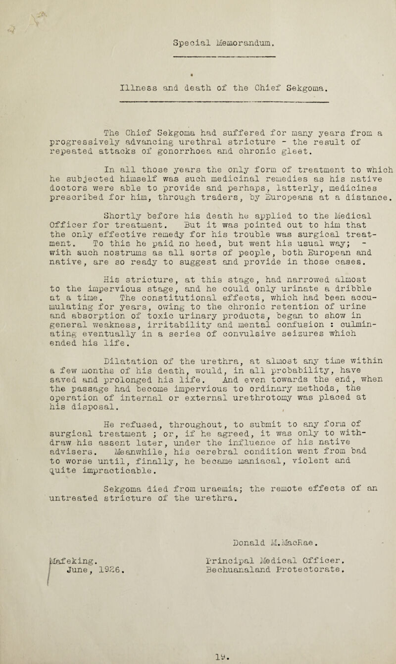Special Memo r an dam. Illness and death of the Chief Sekgoma. The Chief Sekgoma had suffered for many years from a progressively advancing urethral stricture - the result of repeated attacks of gonorrhoea and chronic gleet. In all those years the only form of treatment to which he subjected himself was such medicinal remedies as his native doctors were able to provide and perhaps, latterly, medicines prescribed for him, through traders, by Europeans at a distance. Shortly before his death he applied to the Medical Officer for treatment. But it was pointed out to him that the only effective remedy for his trouble was surgical treat¬ ment. To this he paid no heed, but went his usual way; with such nostrums as all sorts of people, both European and native, are so ready to suggest and provide in those cases. His stricture, at this stage, had narrowed almost to the impervious stage, and he could only urinate a dribble at a time. The constitutional effects, which had been accu¬ mulating for years, owing to the chronic retention of urine and absorption of toxic urinary products, began to show in general weakness, irritability and mental confusion : culmin¬ ating eventually in a series of convulsive seizures which ended his life. Dilatation of the urethra, at almost any time within a few months of his death, would, in all probability, have saved and prolonged his life. And even towards the end, when the passage had become impervious to ordinary methods, the operation of internal or external urethrotomy was placed at his disposal. He refused, throughout, to submit to any form of surgical treatment ; or, if he agreed, it was only to with¬ draw his assent later, under the influence of his native advisers. Meanwhile, his cerebral condition went from bad to worse until, finally, he became maniacal, violent and quite impracticable. Sekgoma died from uraemia; the remote effects of an untreated stricture of the urethra. Mafeking. June, 1926. Donald M.MacRae. principal Medical Officer. Bechuanaland Protectorate.